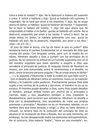 cinco a toda la ciudad? Y dijo: No la destruiré si hallare allí cuarenta
y cinco. Y volvió a hablarle y dijo: Quizá se hallarán allí cuarenta. Y
respondió: No lo haré por amor a los cuarenta. Y dijo: No se enoje
ahora mi Señor, si hablare: quizá se hallarán allí treinta. Y respondió:
No lo haré si hallare allí treinta. Y dijo: He aquí ahora que he
emprendido el hablar a mi Señor: quizás se hallarán allí veinte. No la
destruiré, respondió, por amor a los veinte. Y volvió a decir: No se
enoje ahora mi Señor, si hablare solamente una vez: quizá se
hallarán allí diez. No la destruiré, respondió, por amor a los diez."
(Gen. 18:23-32.)
El juez de toda la tierra, ¿no ha de hacer lo que es justo?" Esta
sentencia marca el cambio fundamental en el concepto de Dios que
resulta del pacto. Con lenguaje cortés, pero con la osadía de un
héroe, Abraham desafía a Dios a cumplir con los principios de la
justicia. No se coloca en la actitud de un humilde suplicante sino en la
del hombre orgulloso que tiene derecho a exigirle a Dios que
corrobore el principio de justicia. El lenguaje mismo de Abraham se
mueve, con arte consumado, entre lo ceremonioso y el desafío: es
decir, entre la tercera persona singular ("No se enoje ahora mi Señor"
...) y la segunda ("Destruirás a toda la ciudad por que falte uno?").
Con el desafío de Abraham entra un elemento nuevo en la tradición
bíblica y la tradición judía posterior. Precisamente porque Dios está
sujeto a las normas de la justicia y del amor, el hombre no es ya su
esclavo. El hombre puede desafiar a Dios, como Dios puede desafiar
al hombre, porque ambos tienen por encima de sí principios y
normas. Adán y Eva desafiaron también a Dios mediante la
desobediencia; pero tuvieron que someterse. Abraham no desafía a
Dios con la desobediencia, sino acusándolo de violar sus propias
promesas y principios.0
Abraham no es un Prometeo rebelde; es un
hombre libre que tiene derecho a exigir, y Dios no tiene derecho a
rehusar. La tercera fase en la evolución del concepto de Dios se
alcanza en la revelación de Dios a Moisés. Aun en este momento, sin
embargo, no han desaparecido todos los elementos antropomórficos.
Por el contrario, Dios todavía "habla", "mora en una montaña"; es-
 