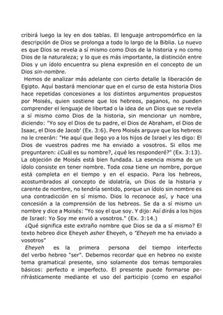 cribirá luego la ley en dos tablas. El lenguaje antropomórfico en la
descripción de Dios se prolonga a todo lo largo de la Biblia. Lo nuevo
es que Dios se revela a sí mismo como Dios de la historia y no como
Dios de la naturaleza; y lo que es más importante, la distinción entre
Dios y un ídolo encuentra su plena expresión en el concepto de un
Dios sin-nombre.
Hemos de analizar más adelante con cierto detalle la liberación de
Egipto. Aquí bastará mencionar que en el curso de esta historia Dios
hace repetidas concesiones a los distintos argumentos propuestos
por Moisés, quien sostiene que los hebreos, paganos, no pueden
comprender el lenguaje de libertad o la idea de un Dios que se revela
a sí mismo como Dios de la historia, sin mencionar un nombre,
diciendo: "Yo soy el Dios de tu padre, el Dios de Abraham, el Dios de
Isaac, el Dios de Jacob' (Ex. 3:6). Pero Moisés arguye que los hebreos
no le creerán: "He aquí que llego yo a los hijos de Israel y les digo: El
Dios de vuestros padres me ha enviado a vosotros. Si ellos me
preguntaren: ¿Cuál es su nombre?, ¿qué les responderé?" (Ex. 3:13).
La objeción de Moisés está bien fundada. La esencia misma de un
ídolo consiste en tener nombre. Toda cosa tiene un nombre, porque
está completa en el tiempo y en el espacio. Para los hebreos,
acostumbrados al concepto de idolatría, un Dios de la historia y
carente de nombre, no tendría sentido, porque un ídolo sin nombre es
una contradicción en sí mismo. Dios lo reconoce así, y hace una
concesión a la comprensión de los hebreos. Se da a sí mismo un
nombre y dice a Moisés: "Yo soy el que soy. Y dijo: Así dirás a los hijos
de Israel: Yo Soy me envió a vosotros." (Ex. 3:14.)
¿Qué significa este extraño nombre que Dios se da a sí mismo? El
texto hebreo dice Eheyeh asher Eheyeh, o "Eheyeh me ha enviado a
vosotros"
Eheyeh es la primera persona del tiempo interfecto
del verbo hebreo "ser". Debemos recordar que en hebreo no existe
tema gramatical presente, sino solamente dos temas temporales
básicos: perfecto e imperfecto. El presente puede formarse pe-
rifrásticamente mediante el uso del participio (como en español
 