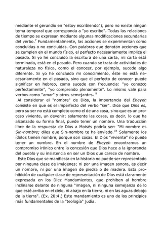 mediante el gerundio en "estoy escribiendo"), pero no existe ningún
tema temporal que corresponda a "yo escribo". Todas las relaciones
de tiempo se expresan mediante algunas modificaciones secundarias
del verbo.7
Fundamentalmente, las acciones se experimentan como
concluidas o no concluidas. Con palabras que denotan acciones que
se cumplen en el mundo físico, el perfecto necesariamente implica el
pasado. Si yo he concluido la escritura de una carta, mi carta está
terminada, está en el pasado. Pero cuando se trata de actividades de
naturaleza no física, como el conocer, por ejemplo, sucede algo
diferente. Si yo he concluido mi conocimiento, éste no está ne-
cesariamente en el pasado, sino que el perfecto de conocer puede
significar en hebreo, como sucede con frecuencia: "yo conozco
perfectamente", "yo comprendo plenamente". Lo mismo vale para
verbos como "amar" y otros semejantes. 8
Al considerar el "nombre" de Dios, la importancia del Eheyeh
consiste en que es el imperfecto del verbo "ser". Dice que Dios es,
pero su ser no está completo como el de una cosa, sino que es un pro-
ceso viviente, un devenir; solamente las cosas, es decir, lo que ha
alcanzado su forma final, puede tener un nombre. Una traducción
libre de la respuesta de Dios a Moisés podría ser: "Mi nombre es
Sin-nombre; diles que Sin-nombre te ha enviado."8
Solamente los
ídolos tienen nombre, porque son cosas. El Dios "viviente" no puede
tener un nombre. En el nombre de Eheyeh encontramos un
compromiso irónico entre la concesión que Dios hace a la ignorancia
del pueblo y su insistencia en ser un Dios que carece de nombre.
Este Dios que se manifiesta en la historia no puede ser representado
por ninguna clase de imágenes; ni por una imagen sonora, es decir
un nombre, ni por una imagen de piedra o de madera. Esta pro-
hibición de cualquier clase de representación de Dios está claramente
expresada en los Diez Mandamientos, que prohiben al hombre
inclinarse delante de ninguna "imagen, ni ninguna semejanza de lo
que esté arriba en el cielo, ni abajo en la tierra, ni en las aguas debajo
de la tierra". (Ex. 20:4.) Este mandamiento es uno de los principios
más fundamentales de la "teología" judía.
 