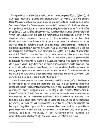 Aunque Dios ha sido designado por un nombre paradójico (yhwh), ni
aun este "nombre" puede ser pronunciado "en vano", se dice en los
Diez Mandamientos. Najmánides, en su comentario, explica que este
"en vano" significa "sin ningún propósito". La tradición judía posterior
y la práctica religiosa han aclarado qué quiere decir este "sin ningún
propósito". Los judíos observantes, aun hoy día, nunca pronuncian el
yhwh, sino que dicen en cambio Adonai que significa "mi Señor"; y ni
siquiera dicen Adonai, excepto en las oraciones o al leer las
Escrituras, sino que lo remplazan por Adoshem (la primera letra de
Adonai mas la palabra shem que significa simplemente "nombre")
siempre que hablan acerca de Dios. Aun al escribir acerca de Dios en
un lenguaje extranjero, por ejemplo en inglés, un judío observante
escribirá "G'd" en vez de God, para no pronunciar el nombre de Dios
en vano. En otras palabras, según la tradición judía la prohibición
bíblica de representar a Dios de cualquier forma y de usar el nombre
de Dios en vano, significa que se puede hablar a Dios en la oración, en
el acto de relacionarse con Dios, pero no se debe hablar acerca de
Dios, para que Dios no se transforme en un ídolo.1
La consecuencia
de esta prohibición se analizará más adelante en este capítulo, con
referencia a la posibilidad de la "teología".
La evolución que va desde el concepto de Dios como jefe tribal hasta
el concepto de un Dios sin nombre, del cual no se permite ninguna
representación, encuentra su formulación más avanzada y radical mil
quinientos años después en la teología de Moisés Maimónides.
Maimónides (1135-1204) fue uno de los sabios más sobresalientes e
influyentes de la tradición rabínica; fue también el filósofo —o
teólogo-judío más importante de la Edad Media. En su obra filosófica
principal, la Guía de los extraviados, escrita en árabe, desarrolló su
teología negativa, que declara inadmisible usar atributos positivos
para describir la esencia de Dios (tales como existencia, vida, poder,
unidad, sabiduría, voluntad, y así sucesivamente), aunque es
permitido usar atributos de acciones que se refieran a Dios.
 