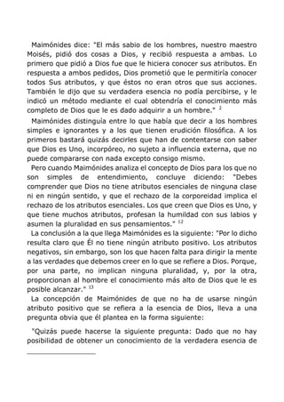 Maimónides dice: "El más sabio de los hombres, nuestro maestro
Moisés, pidió dos cosas a Dios, y recibió respuesta a ambas. Lo
primero que pidió a Dios fue que le hiciera conocer sus atributos. En
respuesta a ambos pedidos, Dios prometió que le permitiría conocer
todos Sus atributos, y que éstos no eran otros que sus acciones.
También le dijo que su verdadera esencia no podía percibirse, y le
indicó un método mediante el cual obtendría el conocimiento más
completo de Dios que le es dado adquirir a un hombre." 2
Maimónides distinguía entre lo que había que decir a los hombres
simples e ignorantes y a los que tienen erudición filosófica. A los
primeros bastará quizás decirles que han de contentarse con saber
que Dios es Uno, incorpóreo, no sujeto a influencia externa, que no
puede compararse con nada excepto consigo mismo.
Pero cuando Maimónides analiza el concepto de Dios para los que no
son simples de entendimiento, concluye diciendo: "Debes
comprender que Dios no tiene atributos esenciales de ninguna clase
ni en ningún sentido, y que el rechazo de la corporeidad implica el
rechazo de los atributos esenciales. Los que creen que Dios es Uno, y
que tiene muchos atributos, profesan la humildad con sus labios y
asumen la pluralidad en sus pensamientos." 12
La conclusión a la que llega Maimónides es la siguiente: "Por lo dicho
resulta claro que Él no tiene ningún atributo positivo. Los atributos
negativos, sin embargo, son los que hacen falta para dirigir la mente
a las verdades que debemos creer en lo que se refiere a Dios. Porque,
por una parte, no implican ninguna pluralidad, y, por la otra,
proporcionan al hombre el conocimiento más alto de Dios que le es
posible alcanzar." 13
La concepción de Maimónides de que no ha de usarse ningún
atributo positivo que se refiera a la esencia de Dios, lleva a una
pregunta obvia que él plantea en la forma siguiente:
"Quizás puede hacerse la siguiente pregunta: Dado que no hay
posibilidad de obtener un conocimiento de la verdadera esencia de
 