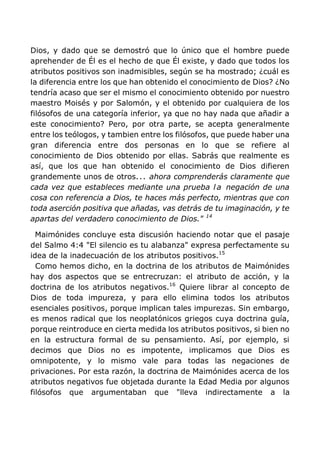 Dios, y dado que se demostró que lo único que el hombre puede
aprehender de Él es el hecho de que Él existe, y dado que todos los
atributos positivos son inadmisibles, según se ha mostrado; ¿cuál es
la diferencia entre los que han obtenido el conocimiento de Dios? ¿No
tendría acaso que ser el mismo el conocimiento obtenido por nuestro
maestro Moisés y por Salomón, y el obtenido por cualquiera de los
filósofos de una categoría inferior, ya que no hay nada que añadir a
este conocimiento? Pero, por otra parte, se acepta generalmente
entre los teólogos, y tambien entre los filósofos, que puede haber una
gran diferencia entre dos personas en lo que se refiere al
conocimiento de Dios obtenido por ellas. Sabrás que realmente es
así, que los que han obtenido el conocimiento de Dios difieren
grandemente unos de otros... ahora comprenderás claramente que
cada vez que estableces mediante una prueba l a negación de una
cosa con referencia a Dios, te haces más perfecto, mientras que con
toda aserción positiva que añadas, vas detrás de tu imaginación, y te
apartas del verdadero conocimiento de Dios." 14
Maimónides concluye esta discusión haciendo notar que el pasaje
del Salmo 4:4 "El silencio es tu alabanza" expresa perfectamente su
idea de la inadecuación de los atributos positivos.15
Como hemos dicho, en la doctrina de los atributos de Maimónides
hay dos aspectos que se entrecruzan: el atributo de acción, y la
doctrina de los atributos negativos.16
Quiere librar al concepto de
Dios de toda impureza, y para ello elimina todos los atributos
esenciales positivos, porque implican tales impurezas. Sin embargo,
es menos radical que los neoplatónicos griegos cuya doctrina guía,
porque reintroduce en cierta medida los atributos positivos, si bien no
en la estructura formal de su pensamiento. Así, por ejemplo, si
decimos que Dios no es impotente, implicamos que Dios es
omnipotente, y lo mismo vale para todas las negaciones de
privaciones. Por esta razón, la doctrina de Maimónides acerca de los
atributos negativos fue objetada durante la Edad Media por algunos
filósofos que argumentaban que "lleva indirectamente a la
 