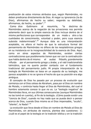predicación de estos mismos atributos que, según Maimónides, no
deben predicarse directamente de Dios. Al negar su ignorancia (la de
Dios), afirmamos de hecho su saber; negando su debilidad,
afirmamos, de hecho, su poder".17
Como dice Guttmann al resumirla, "la doctrina de
Maimónides acerca de la negación de las privaciones nos permite
solamente decir que la simple esencia de Dios incluye dentro de sí
misma perfecciones que corresponden de un modo u otro a las
cualidades de conocimiento, voluntad y poder, pero cuya esencia
subsiste indeterminada".18
Aunque ésta es una interpretación
aceptable, no altera el hecho de que la estructura formal del
pensamiento de Maimónides no difiere de los neoplatónicos griegos
en su insistencia en la incognoscibilidad de la esencia de Dios. Aquí,
como en otros aspectos de Maimónides, existen ciertas
contradicciones que posiblemente tienen que ver con la contradicción
que había dentro de él mismo: el audaz filósofo, grandemente
influido por el pensamiento griego y árabe, y el rabí tradicionalista
talmúdico, que no quería perder contacto con el fundamento
tradicional del pensamiento judío. Mi propia interpretación de la
teología de Maimónides se basa en un aspecto de su teología; me
parece aceptable si no se ignora el hecho de que su posición era algo
ambigua.
El concepto de Dios ha pasado por un proceso de evolución que
comienza con el Dios celoso de Abraham, pasa por el Dios sin nombre
de Moisés, v continúa hasta llegar al Dios de Maimónides, del cual el
hombre solamente conoce lo que no es. La "teología negativa" de
Maimónides lleva, en sus últimas consecuencias (aunque Maimónides
no las tomó en cuenta), al fin de la teología. ¿Cómo puede existir una
"ciencia de Dios", cuando no hay nada que se pueda decir o pensar
acerca de Dios, cuando Dios mismo es el Dios impensable, "oculto",
"silente", la Nada? 19
La evolución que lleva desde el Dios sin nombre de Moisés al Dios de
Maimónides, sin atributos de esencia, plantea dos cuestiones: 1)
¿cuál es el papel de la teología en la tradición bíblica y en la tradición
 