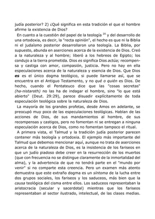 judía posterior? 2) ¿Qué significa en esta tradición el que el hombre
afirme la existencia de Dios?
En cuanto a la cuestión del papel de la teología 20
y del desarrollo de
una ortodoxia, es decir, la "recta opinión", el hecho es que ni la Biblia
ni el judaísmo posterior desarrollaron una teología. La Biblia, por
supuesto, abunda en aserciones acerca de la existencia de Dios. Creó
a la naturaleza y al hombre; liberó a los hebreos de Egipto; los
condujo a la tierra prometida. Dios es significa Dios actúa; recompen-
sa y castiga con amor, compasión, justicia. Pero no hay en ella
especulaciones acerca de la naturaleza y esencia de Dios. Que Dios
es es el único dogma teológico, si puede llamarse así, que se
encuentra en el Antiguo Testamento, y no qué o quién es Dios. De
hecho, cuando el Pentateuco dice que las "cosas secretas"
(ha-nistaroth) no las ha de indagar el hombre, sino "lo que está
abierto" (Deut. 29:29), parece disuadir explícitamente de toda
especulación teológica sobre la naturaleza de Dios.
La mayoría de los grandes profetas, desde Amos en adelante, se
preocupó muy poco de las especulaciones teológicas. Hablan de las
acciones de Dios, de sus mandamientos al hombre, de sus
recompensas y castigos, pero no fomentan ni se entregan a ninguna
especulación acerca de Dios, como no fomentan tampoco el ritual.
A primera vista, el Talmud y la tradición judía posterior parecen
contener más teología y ortodoxia. El ejemplo más importante del
Talmud que debemos mencionar aquí, aunque no trata de aserciones
acerca de la naturaleza de Dios, es la insistencia de los fariseos en
que un judío piadoso debe creer en la resurrección de los muertos
(que con frecuencia no se distingue claramente de la inmortalidad del
alma), y la advertencia de que no tendrá parte en el "mundo por
venir" si no comparte esta creencia. Pero un examen más atento
demuestra que este extraño dogma es un síntoma de la lucha entre
dos grupos sociales, los fariseos y los saduceos, más bien que la
causa teológica del cisma entre ellos. Los saduceos representaban la
aristocracia (secular y sacerdotal) mientras que los fariseos
representaban al sector ilustrado, intelectual, de las clases medias.
 