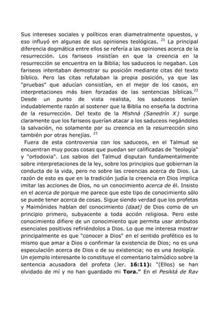 Sus intereses sociales y políticos eran diametralmente opuestos, y
eso influyó en algunas de sus opiniones teológicas. 21
La principal
diferencia dogmática entre ellos se refería a las opiniones acerca de la
resurrección. Los fariseos insistían en que la creencia en la
resurrección se encuentra en la Biblia; los saduceos lo negaban. Los
fariseos intentaban demostrar su posición mediante citas del texto
bíblico. Pero las citas refutaban la propia posición, ya que las
"pruebas" que aducían consistían, en el mejor de los casos, en
interpretaciones más bien forzadas de las sentencias bíblicas.22
Desde un punto de vista realista, los saduceos tenían
indudablemente razón al sostener que la Biblia no enseña la doctrina
de la resurrección. Del texto de la Mishná (Sanedrín X ) surge
claramente que los fariseos querían atacar a los saduceos negándoles
la salvación, no solamente por su creencia en la resurrección sino
también por otras herejías. 23
Fuera de esta controversia con los saduceos, en el Talmud se
encuentran muy pocas cosas que puedan ser calificadas de "teología"
y "ortodoxia". Los sabios del Talmud disputan fundamentalmente
sobre interpretaciones de la ley, sobre los principios que gobiernan la
conducta de la vida, pero no sobre las creencias acerca de Dios. La
razón de esto es que en la tradición judía la creencia en Dios implica
imitar las acciones de Dios, no un conocimiento acerca de él. Insisto
en el acerca de porque me parece que este tipo de conocimiento sólo
se puede tener acerca de cosas. Sigue siendo verdad que los profetas
y Maimónides hablan del conocimiento (daat) de Dios como de un
principio primero, subyacente a toda acción religiosa. Pero este
conocimiento difiere de un conocimiento que permita usar atributos
esenciales positivos refiriéndolos a Dios. Lo que me interesa mostrar
principalmente es que "conocer a Dios" en el sentido profético es lo
mismo que amar a Dios o confirmar la existencia de Dios; no es una
especulación acerca de Dios o de su existencia; no es una teología.
Un ejemplo interesante lo constituye el comentario talmúdico sobre la
sentencia acusadora del profeta (Jer. 16:11): "(Ellos) se han
olvidado de mí y no han guardado mi Tora." En el Pesiktá de Rav
 
