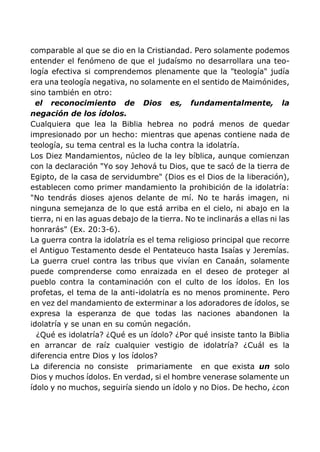comparable al que se dio en la Cristiandad. Pero solamente podemos
entender el fenómeno de que el judaísmo no desarrollara una teo-
logía efectiva si comprendemos plenamente que la "teología" judía
era una teología negativa, no solamente en el sentido de Maimónides,
sino también en otro:
el reconocimiento de Dios es, fundamentalmente, la
negación de los ídolos.
Cualquiera que lea la Biblia hebrea no podrá menos de quedar
impresionado por un hecho: mientras que apenas contiene nada de
teología, su tema central es la lucha contra la idolatría.
Los Diez Mandamientos, núcleo de la ley bíblica, aunque comienzan
con la declaración "Yo soy Jehová tu Dios, que te sacó de la tierra de
Egipto, de la casa de servidumbre" (Dios es el Dios de la liberación),
establecen como primer mandamiento la prohibición de la idolatría:
"No tendrás dioses ajenos delante de mí. No te harás imagen, ni
ninguna semejanza de lo que está arriba en el cielo, ni abajo en la
tierra, ni en las aguas debajo de la tierra. No te inclinarás a ellas ni las
honrarás" (Ex. 20:3-6).
La guerra contra la idolatría es el tema religioso principal que recorre
el Antiguo Testamento desde el Pentateuco hasta Isaías y Jeremías.
La guerra cruel contra las tribus que vivían en Canaán, solamente
puede comprenderse como enraizada en el deseo de proteger al
pueblo contra la contaminación con el culto de los ídolos. En los
profetas, el tema de la anti-idolatría es no menos prominente. Pero
en vez del mandamiento de exterminar a los adoradores de ídolos, se
expresa la esperanza de que todas las naciones abandonen la
idolatría y se unan en su común negación.
¿Qué es idolatría? ¿Qué es un ídolo? ¿Por qué insiste tanto la Biblia
en arrancar de raíz cualquier vestigio de idolatría? ¿Cuál es la
diferencia entre Dios y los ídolos?
La diferencia no consiste primariamente en que exista un solo
Dios y muchos ídolos. En verdad, si el hombre venerase solamente un
ídolo y no muchos, seguiría siendo un ídolo y no Dios. De hecho, ¿con
 