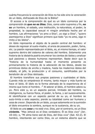 cuánta frecuencia la veneración de Dios no ha sido sino la veneración
de un ídolo, disfrazado de Dios de la Biblia?
El acceso a la comprensión de qué es un ídolo comienza por la
comprensión de que no es Dios. Dios, como valor supremo y fin, no
es un hombre, el estado, una institución, la naturaleza, el poder, la
propiedad, la capacidad sexual ni ningún artefacto hecho por el
hombre. Las afirmaciones "yo amo a Dios", yo sigo a Dios", "quiero
asemejarme a Dios" significan primero que todo "yo no amo, sigo ni
imito a los ídolos".
Un ídolo representa el objeto de la pasión central del hombre: el
deseo de regresar al suelo-madre, el ansia de posesión, poder, fama,
etc. La pasión representada por el ídolo, es, al mismo tiempo, el valor
supremo dentro del sistema de valores del hombre. Solamente una
historia de la idolatría podría enumerar los cientos de ídolos y analizar
qué pasiones y deseos humanos representan. Baste decir que la
"historia de la humanidad hasta el momento presente es
primariamente la historia de la adoración de los ídolos, desde los
primitivos ídolos de arcilla y madera, hasta los modernos ídolos del
estado, el jefe, la producción y el consumo, santificados por la
bendición de un Dios idolizado.
El hombre transfiere sus propias pasiones y cualidades al ídolo.
Cuando más se empobrece él mismo, tanto mayor y más fuerte se
hace el ídolo. El ídolo es la forma alienada de la experiencia de sí
mismo que tiene el hombre. -6
Al adorar al ídolo, el hombre adora su
yo. Pero este y0 es un aspecto parcial, limitado del hombre, su
inteligencia, su fuerza física, el poder, la fama, y así sucesivamente.
Al identificarse con un aspecto parcial de su yo, el hombre se
auto-limita a este aspecto; pierde su totalidad como ser humano y
cesa de crecer. Depende de un ídolo, ya que solamente en la sumisión
al ídolo encuentra la sombra, aunque no la sustancia, de su yo.
El ídolo es una cosa y no está vivo. Dios, por el contrario, es un Dios
viviente. "Mas Jehová es el Dios verdadero; Él es Dios vivo" (Jer.
10:10); o, "Mi alma tiene sed de Dios, del Dios vivo" (Sal. 42:2). El
hombre, intentando ser como Dios, es un sistema abierto que se
 