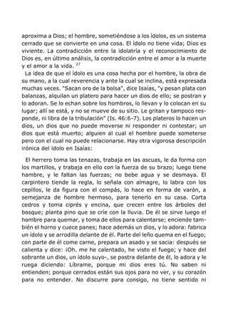 aproxima a Dios; el hombre, sometiéndose a los ídolos, es un sistema
cerrado que se convierte en una cosa. El ídolo no tiene vida; Dios es
viviente. La contradicción entre la idolatría y el reconocimiento de
Dios es, en último análisis, la contradicción entre el amor a la muerte
y el amor a la vida. 27
La idea de que el ídolo es una cosa hecha por el hombre, la obra de
su mano, a la cual reverencia y ante la cual se inclina, está expresada
muchas veces. "Sacan oro de la bolsa", dice Isaías, "y pesan plata con
balanzas, alquilan un platero para hacer un dios de ello; se postran y
lo adoran. Se lo echan sobre los hombros, lo llevan y lo colocan en su
lugar; allí se está, y no se mueve de su sitio. Le gritan y tampoco res-
ponde, ni libra de la tribulación" (Is. 46:6-7). Los plateros lo hacen un
dios, un dios que no puede moverse ni responder ni contestar; un
dios que está muerto; alguien al cual el hombre puede someterse
pero con el cual no puede relacionarse. Hay otra vigorosa descripción
irónica del ídolo en Isaías:
El herrero toma las tenazas, trabaja en las ascuas, le da forma con
los martillos, y trabaja en ello con la fuerza de su brazo; luego tiene
hambre, y le faltan las fuerzas; no bebe agua y se desmaya. El
carpintero tiende la regla, lo señala con almagre, lo labra con los
cepillos, le da figura con el compás, lo hace en forma de varón, a
semejanza de hombre hermoso, para tenerlo en su casa. Corta
cedros y toma ciprés y encina, que crecen entre los árboles del
bosque; planta pino que se críe con la lluvia. De él se sirve luego el
hombre para quemar, y toma de ellos para calentarse; enciende tam-
bién el horno y cuece panes; hace además un dios, y lo adora: fabrica
un ídolo y se arrodilla delante de él. Parte del leño quema en el fuego;
con parte de él come carne, prepara un asado y se sacia: después se
calienta y dice: ¡Oh. me he calentado, he visto el fuego; y hace del
sobrante un dios, un ídolo suyo-, se postra delante de él, lo adora y le
ruega diciendo: Líbrame, porque mi dios eres tú. No saben ni
entienden; porque cerrados están sus ojos para no ver, y su corazón
para no entender. No discurre para consigo, no tiene sentido ni
 