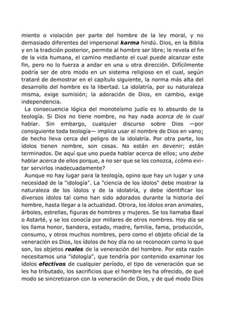 miento o violación per parte del hombre de la ley moral, y no
demasiado diferentes del impersonal karma hindú. Dios, en la Biblia
y en la tradición posterior, permite al hombre ser libre; le revela el fin
de la vida humana, el camino mediante el cual puede alcanzar este
fin, pero no lo fuerza a andar en una u otra dirección. Difícilmente
podría ser de otro modo en un sistema religioso en el cual, según
trataré de demostrar en el capítulo siguiente, la norma más alta del
desarrollo del hombre es la libertad. La idolatría, por su naturaleza
misma, exige sumisión; la adoración de Dios, en cambio, exige
independencia.
La consecuencia lógica del monoteísmo judío es lo absurdo de la
teología. Si Dios no tiene nombre, no hay nada acerca de lo cual
hablar. Sin embargo, cualquier discurso sobre Dios —por
consiguiente toda teología— implica usar el nombre de Dios en vano;
de hecho lleva cerca del peligro de la idolatría. Por otra parte, los
ídolos tienen nombre, son cosas. No están en devenir; están
terminados. De aquí que uno pueda hablar acerca de ellos; uno debe
hablar acerca de ellos porque, a no ser que se los conozca, ¿cómo evi-
tar servirlos inadecuadamente?
Aunque no hay lugar para la teología, opino que hay un lugar y una
necesidad de la "idología". La "ciencia de los ídolos" debe mostrar la
naturaleza de los ídolos y de la idolatría, y debe identificar los
diversos ídolos tal como han sido adorados durante la historia del
hombre, hasta llegar a la actualidad. Otrora, los ídolos eran animales,
árboles, estrellas, figuras de hombres y mujeres. Se los llamaba Baal
o Astarté, y se los conocía por millares de otros nombres. Hoy día se
los llama honor, bandera, estado, madre, familia, fama, producción,
consumo, y otros muchos nombres, pero como el objeto oficial de la
veneración es Dios, los ídolos de hoy día no se reconocen como lo que
son, los objetos reales de la veneración del hombre. Por esta razón
necesitamos una "idología", que tendría por contenido examinar los
ídolos efectivos de cualquier período, el tipo de veneración que se
les ha tributado, los sacrificios que el hombre les ha ofrecido, de qué
modo se sincretizaron con la veneración de Dios, y de qué modo Dios
 