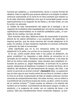 humana por palabras, y, eventualmente, llevan a nuevas formas de
idolatría. Esto no significa que quienes adhieren a la religión no deban
continuar expresando su fe como fe en Dios (siempre que limpien su
fe de todo elemento idolátrico) sino que la humanidad puede unirse
espiritualmente en la negación de los ídolos y, de este modo, en una
fe común no alienada.
La validez de esta interpretación del papel de la teología y de la
negación de la idolatría está respaldada por uno de los conceptos más
significativos desarrollados en la tradición postbíblica judía,, el con-
cepto de los noaítas, los hijos de Noé.
Para entender esta idea, debemos tratar de comprender el peculiar
dilema de los sabios talmúdicos y sus sucesores. No esperaban, ni
siquiera querían, que las otras naciones del mundo adoptaran la fe
judía. En cambio, la idea mesiánica implicaba la eventual unificación
y salvación de toda la humanidad.
¿Esto significaba que en la era mesiánica todas las naciones
adoptarían la fe judía y se unirían en la creencia en un Dios?
Si es así, ¿cómo puede darse esto si los judíos se abstienen, de
ganar prosélitos? La respuesta a este dilema se encuentra en el
concepto de los noaítas: "Nuestros rabinos enseñaron: a los hijos de
Noé se les dieron siete preceptos: leyes sociales para establecer tri-
bunales de justicia (o, según Najmánides, el principio de la justicia
social), abstenerse de blasfemar (maldecir el nombre de Dios), de la
idolatría, del adulterio, del derramamiento de sangre, del robo, v de
comer la carne de un animal viviente" {Sanedrín 56a). La suposición
que se hace aquí es que mucho antes de que Dios se revelara y diera
la Tora en el Sinaí, la generación de Noé ya estaba unida por normas
comunes de comportamiento ético. De estas normas, una se refiere a
la prohibición de una forma arcaica de comer, es decir, comer la carne
de un animal viviente.30
Cuatro puntos se refieren a la relación del
hombre con el hombre: la prohibición de derramar sangre; el robo, el
adulterio, y la exigencia de contar con un sistema de leyes y de
justicia. Sólo dos mandamientos tienen contenido religioso. La pro-
 