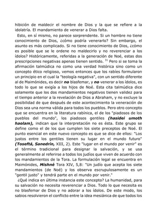 hibición de maldecir el nombre de Dios y la que se refiere a la
idolatría. El mandamiento de venerar a Dios falta.
Esto, en sí mismo, no parece sorprendente. Si un hombre no tiene
conocimiento de Dios, ¿cómo podría venerarlo? Sin embargo, el
asunto es más complicado. Si no tiene conocimiento de Dios, ¿cómo
es posible que se le ordene no maldecirlo y no reverenciar a los
ídolos? Históricamente, referidas a la generación de Noé, estas dos
prescripciones negativas apenas tienen sentido. 31
Pero si se toma la
afirmación talmúdica no como una verdad histórica sino como un
concepto ético religioso, vemos entonces que los rabíes formularon
un principio en el cual la "teología negativa", con un sentido diferente
al de Maimónides, es decir no blasfemar, y no venerar a los ídolos, es
todo lo que se exigía a los hijos de Noé. Esta cita talmúdica dice
solamente que los dos mandamientos negativos tienen validez para
el tiempo anterior a la revelación de Dios a Abraham, y no excluye la
posibilidad de que después de este acontecimiento la veneración de
Dios sea una norma válida para todos los pueblos. Pero otro concepto
que se encuentra en la literatura rabínica, el de los "piadosos de los
pueblos del mundo", los piadosos gentiles (hasidei umoth
haolam), indican que la interpretación no es ésta. Este grupo se
define como el de los que cumplen los siete preceptos de Noé. El
punto esencial en este nuevo concepto es que se dice de ellos: "Los
justos entre los gentiles tienen su lugar en el mundo futuro"
(Toseftá, Sanedrín, XIII, 2). Este "lugar en el mundo por venir" es
el término tradicional para designar la salvación, y se usa
generalmente al referirse a todos los judíos que viven de acuerdo con
los mandamientos de la Tora. La formulación legal se encuentra en
Maimónides, Mishné Tora XIV, 5,8: "Un judío que acepta los siete
mandamientos (de Noé) y los observa escrupulosamente es un
"gentil justo" y tendrá parte en el mundo por venir."
¿Qué indica en última instancia este concepto? La humanidad, para
su salvación no necesita reverenciar a Dios. Todo lo que necesita es
no blasfemar de Dios y no adorar a los ídolos. De este modo, los
sabios resolvieron el conflicto entre la idea mesiánica de que todos los
 