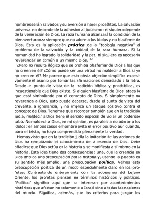 hombres serán salvados y su aversión a hacer prosélitos. La salvación
universal no depende de la adhesión al judaísmo; ni siquiera depende
de la veneración de Dios. La raza humana alcanzará la condición de la
bienaventuranza siempre que no adore a los ídolos y no blasfeme de
Dios. Esta es la aplicación práctica de la "teología negativa" al
problema de la salvación y la unidad de la raza humana. Si la
humanidad ha logrado la solidaridad y la paz, ni siquiera es necesario
reverenciar en común a un mismo Dios. 32
¿Pero no resulta ilógico que se prohiba blasfemar de Dios a los que
no creen en él? ¿Cómo puede ser una virtud no maldecir a Dios si yo
no creo en él? Me parece que esta obvia objeción simplifica excesi-
vamente el asunto por tomar las afirmaciones demasiado a la letra.
Desde el punto de vista de la tradición bíblica y postbíblica, es
incuestionable que Dios existe. Si alguien blasfema de Dios, ataca lo
que está simbolizado por el concepto de Dios. Si simplemente no
reverencia a Dios, esto puede deberse, desde el punto de vista del
creyente, a ignorancia, y no implica un ataque positivo contra el
concepto de Dios. Tenemos que recordar también que en la tradición
judia, maldecir a Dios tiene el sentido especial de violar un poderoso
tabú. No maldecir a Dios, en mi opinión, es paralelo a no adorar a los
ídolos; en ambos casos el hombre evita el error positivo aun cuando,
para el teísta, no haya comprendido plenamente la verdad.
Hemos visto que en la tradición judía la imitación de las acciones de
Dios ha remplazado el conocimiento de la esencia de Dios. Debe
añadirse que Dios actúa en la historia y se manifiesta a sí mismo en la
historia. Esta idea tiene dos consecuencias: una, que la creencia en
Dios implica una preocupación por la historia y, usando la palabra en
su sentido más amplio, una preocupación política. Vemos esta
preocupación política de un modo especialmente claro en los pro-
fetas. Contrastando enteramente con los soberanos del Lejano
Oriente, los profetas piensan en términos históricos y políticos.
"Político" significa aquí que se interesan por acontecimientos
históricos que afectan no solamente a Israel sino a todas las naciones
del mundo. Significa, además, que los criterios para juzgar los
 