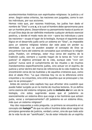 acontecimientos históricos son espirituales-religiosos: la justicia y el
amor. Según estos criterios, las naciones son juzgadas, como lo son
los individuos, por sus acciones.
Hemos visto que, por razones históricas, los judíos han dado el
nombre de "Dios" a una x, a la cual el hombre debe aproximarse para
ser un hombre pleno. Desarrollaron su pensamiento hasta el punto en
el cual Dios deja de ser definible mediante cualquier atributo esencial
positivo, y donde el modo recto de vivir —para los individuos y para
las naciones— ocupa el lugar de la teología. Aunque el siguiente paso
lógico en el desarrollo judío sería un sistema sin "Dios", es imposible
para un sistema religioso teístico dar este paso sin perder su
identidad. Los que no pueden aceptar el concepto de Dios se
encuentran fuera del sistema de conceptos que constituye la religión
judía. Pueden, sin embargo, estar muy cerca del espíritu de la
tradición judía, siempre y cuando hagan de la tarea de "vivir con
justicia" el objetivo principal de la vida, aunque este "vivir con
justicia" nunca será el cumplimiento de los rituales y de muchos
mandamientos específicamente judíos, sino actuar en el espíritu de
justicia y amor dentro del marco de referencia de la vida moderna. Se
encontrarán cerca de los budistas y de aquellos cristianos que, como
dice el abate Pire: "Lo que interesa hoy no es la diferencia entre
creyentes y no creyentes, sino entre aquellos que se preocupan y los
que no se preocupan."
Antes de concluir este capítulo hay que afrontar otra cuestión que
puede haber surgido ya en la mente de muchos lectores. Si yo defino
como esencia del sistema religioso judío la imitatio dei en vez de la
teología, ¿no estoy sugiriendo acaso que el judaísmo es
esencialmente un sistema ético que exige a los hombres que actúen
justa, veraz y compasivamente? ¿El judaísmo es un sistema ético,
más que un sistema religioso?
Hay dos respuestas a esta pregunta. La primera se encuentra en el
concepto del hataja33
de que no sólo el hombre debe obrar según los
principios generales de justicia, verdad y amor, sino de que todo acto
de la vida ha de ser "santificado", ha de estar imbuido de un espíritu
 