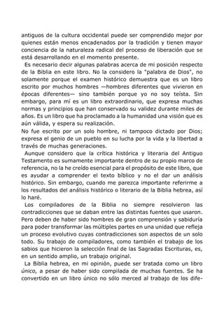 antiguos de la cultura occidental puede ser comprendido mejor por
quienes están menos encadenados por la tradición y tienen mayor
conciencia de la naturaleza radical del proceso de liberación que se
está desarrollando en el momento presente.
Es necesario decir algunas palabras acerca de mi posición respecto
de la Biblia en este libro. No la considero la "palabra de Dios", no
solamente porque el examen histórico demuestra que es un libro
escrito por muchos hombres —hombres diferentes que vivieron en
épocas diferentes— sino también porque yo no soy teísta. Sin
embargo, para mí es un libro extraordinario, que expresa muchas
normas y principios que han conservado su validez durante miles de
años. Es un libro que ha proclamado a la humanidad una visión que es
aún válida, y espera su realización.
No fue escrito por un solo hombre, ni tampoco dictado por Dios;
expresa el genio de un pueblo en su lucha por la vida y la libertad a
través de muchas generaciones.
Aunque considero que la crítica histórica y literaria del Antiguo
Testamento es sumamente importante dentro de su propio marco de
referencia, no la he creído esencial para el propósito de este libro, que
es ayudar a comprender el texto bíblico y no el dar un análisis
histórico. Sin embargo, cuando me parezca importante referirme a
los resultados del análisis histórico o literario de la Biblia hebrea, así
lo haré.
Los compiladores de la Biblia no siempre resolvieron las
contradicciones que se daban entre las distintas fuentes que usaron.
Pero deben de haber sido hombres de gran comprensión y sabiduría
para poder transformar las múltiples partes en una unidad que refleja
un proceso evolutivo cuyas contradicciones son aspectos de un solo
todo. Su trabajo de compiladores, como también el trabajo de los
sabios que hicieron la selección final de las Sagradas Escrituras, es,
en un sentido amplio, un trabajo original.
La Biblia hebrea, en mi opinión, puede ser tratada como un libro
único, a pesar de haber sido compilada de muchas fuentes. Se ha
convertido en un libro único no sólo merced al trabajo de los dife-
 
