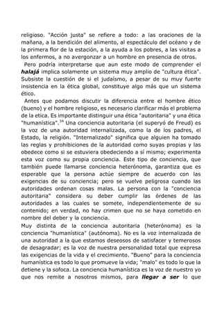 religioso. "Acción justa" se refiere a todo: a las oraciones de la
mañana, a la bendición del alimento, al espectáculo del océano y de
la primera flor de la estación, a la ayuda a los pobres, a las visitas a
los enfermos, a no avergonzar a un hombre en presencia de otros.
Pero podría interpretarse que aun este modo de comprender el
halajá implica solamente un sistema muy amplio de "cultura ética".
Subsiste la cuestión de si el judaísmo, a pesar de su muy fuerte
insistencia en la ética global, constituye algo más que un sistema
ético.
Antes que podamos discutir la diferencia entre el hombre ético
(bueno) y el hombre religioso, es necesario clarificar más el problema
de la etica. Es importante distinguir una ética "autoritaria" y una ética
"humanística".34
Una conciencia autoritaria (el superyó de Freud) es
la voz de una autoridad internalizada, como la de los padres, el
Estado, la religión. "Internalizado" significa que alguien ha tomado
las reglas y prohibiciones de la autoridad como suyas propias y las
obedece como si se estuviera obedeciendo a sí mismo; experimenta
esta voz como su propia conciencia. Este tipo de conciencia, que
también puede llamarse conciencia heterónoma, garantiza que es
esperable que la persona actúe siempre de acuerdo con las
exigencias de su conciencia; pero se vuelve peligrosa cuando las
autoridades ordenan cosas malas. La persona con la "conciencia
autoritaria" considera su deber cumplir las órdenes de las
autoridades a las cuales se somete, independientemente de su
contenido; en verdad, no hay crimen que no se haya cometido en
nombre del deber y la conciencia.
Muy distinta de la conciencia autoritaria (heterónoma) es la
conciencia "humanística" (autónoma). No es la voz internalizada de
una autoridad a la que estamos deseosos de satisfacer y temerosos
de desagradar; es la voz de nuestra personalidad total que expresa
las exigencias de la vida y el crecimiento. "Bueno" para la conciencia
humanística es todo lo que promueve la vida; "malo" es todo lo que la
detiene y la sofoca. La conciencia humanística es la voz de nuestro yo
que nos remite a nosotros mismos, para llegar a ser lo que
 
