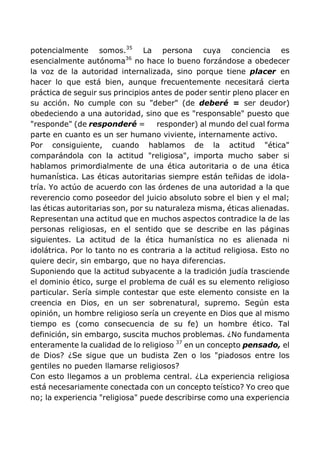 potencialmente somos.35
La persona cuya conciencia es
esencialmente autónoma36
no hace lo bueno forzándose a obedecer
la voz de la autoridad internalizada, sino porque tiene placer en
hacer lo que está bien, aunque frecuentemente necesitará cierta
práctica de seguir sus principios antes de poder sentir pleno placer en
su acción. No cumple con su "deber" (de deberé = ser deudor)
obedeciendo a una autoridad, sino que es "responsable" puesto que
"responde" (de responderé = responder) al mundo del cual forma
parte en cuanto es un ser humano viviente, internamente activo.
Por consiguiente, cuando hablamos de la actitud "ética"
comparándola con la actitud "religiosa", importa mucho saber si
hablamos primordialmente de una ética autoritaria o de una ética
humanística. Las éticas autoritarias siempre están teñidas de idola-
tría. Yo actúo de acuerdo con las órdenes de una autoridad a la que
reverencio como poseedor del juicio absoluto sobre el bien y el mal;
las éticas autoritarias son, por su naturaleza misma, éticas alienadas.
Representan una actitud que en muchos aspectos contradice la de las
personas religiosas, en el sentido que se describe en las páginas
siguientes. La actitud de la ética humanística no es alienada ni
idolátrica. Por lo tanto no es contraria a la actitud religiosa. Esto no
quiere decir, sin embargo, que no haya diferencias.
Suponiendo que la actitud subyacente a la tradición judía trasciende
el dominio ético, surge el problema de cuál es su elemento religioso
particular. Sería simple contestar que este elemento consiste en la
creencia en Dios, en un ser sobrenatural, supremo. Según esta
opinión, un hombre religioso sería un creyente en Dios que al mismo
tiempo es (como consecuencia de su fe) un hombre ético. Tal
definición, sin embargo, suscita muchos problemas. ¿No fundamenta
enteramente la cualidad de lo religioso 37
en un concepto pensado, el
de Dios? ¿Se sigue que un budista Zen o los "piadosos entre los
gentiles no pueden llamarse religiosos?
Con esto llegamos a un problema central. ¿La experiencia religiosa
está necesariamente conectada con un concepto teístico? Yo creo que
no; la experiencia "religiosa" puede describirse como una experiencia
 