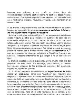 humana que subyace y es común a ciertos tipos de
conceptualizaciones tanto teísticas como no teísticas, ateas y hasta
anti-teísticas. Este tipo de experiencia se expresa con suma claridad
en el misticismo cristiano, musulmán y judío, como también en el
budismo Zen.
Si se analiza la experiencia más que la conceptualización, se puede
hablar, por consiguiente, de una experiencia religiosa teística y
de una experiencia religiosa no teística.
Subsiste la dificultad epistemológica. En las lenguas occidentales no
existe ninguna palabra para designar el sustrato de este tipo de
experiencia religiosa a no ser cuando se alude a la que está
relacionada con el teísmo. Por esta razón es ambiguo usar la palabra
"religioso"; y ni siquiera la palabra "espiritual" es mucho mejor, pues
tiene otras connotaciones equívocas. Por estas razones me parece
preferible hablar, por lo menos en este libro, de la experiencia x,38
que se encuentra en sistemas religiosos y filosóficos (como el de
Spinoza), independientemente de que tengan o no un concepto de
Dios.
El análisis psicológico de la experiencia x iría mucho más allá del
propósito de este libro. Sin embargo, para indicar, al menos
brevemente, algunos de los principales aspectos del fenómeno,
sugiero los siguientes puntos:
1. El primer elemento característico es experimentar la vida
como un problema, como una "cuestión" que requiere una
respuesta. La persona no-* no siente una inquietud profunda, o por lo
menos no la tiene consciente, acerca de las dicotomías existenciales
de la vida. La vida como tal no es problema para ella; no le atormenta
la necesidad de una solución. Está —por lo menos conscientemente—
satisfecha con encontrar el significado de la vida en el trabajo, placer,
fama, o aun, como el hombre ético, en actuar de un modo conforme
con su conciencia. Para él, la vida mundanal tiene sentido, y no
experimenta el dolor de su alejamiento del hombre y de la naturaleza
 