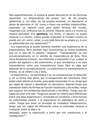 Más específicamente, la actitud x puede describirse en los términos
siguientes: un desprenderse del propio "yo", de las propias
apetencias y, con ellas, de los propios temores; un abandonar el
deseo de aferrarse al "yo" como si fuera una entidad indestructible,
separada; un hacerse vacío para poder llenarse del mundo,
responder a él, unificarse con él, amarlo. Hacerse vacío a sí mismo no
implica pasividad sino apertura. De hecho, si alguien no puede
vaciarse a sí mismo, ¿cómo puede responder al mundo? ¿Cómo se
puede ver, oír, sentir, amar, si uno está lleno de su propio yo, si uno
es gobernado por sus apetencias? 39
4.La experiencia x puede llamarse también una experiencia de la
trascendencia. Pero también aquí encontramos el mismo problema
que en el caso de la palabra "religioso". "Trascendencia" se usa
convencionalmente en el sentido de trascendencia de Dios. Pero
como fenómeno humano, nos referimos a trascender el yo, a dejar la
prisión del egoísmo y del aislamiento; el que concibamos o no esta
trascendencia como una trascendencia hacia Dios es algo que
depende de la conceptualización. La experiencia es esencialmente la
misma, ya se refiera o no a Dios.
La experiencia x, ya sea teística o no, se caracteriza por la reducción
y, en su forma más plena, por la desaparición del narcisismo. Para
poder estar abierto al mundo, para poder trascender mi yo, tengo que
ser capaz de reducir o abandonar mi narcisismo. Además tengo que
abandonar todas las formas de fijación incestuosa y de avidez; tengo
que superar mis tendencias destructivas y necrófilas. Tengo que ser
capaz de amar a la vida. Tengo que poseer un criterio para diferenciar
entre una falsa experiencia x, enraizada en la histeria y otras formas
de enfermedad mental, y la experiencia no patológica de amor y
unión. Tengo que tener un concepto de verdadera independencia,
tengo que ser capaz de diferenciar entre la autoridad racional e
irracional, entre la idea y la
ideología, entre la disposición a sufrir por mis condiciones y el
masoquismo.40
 