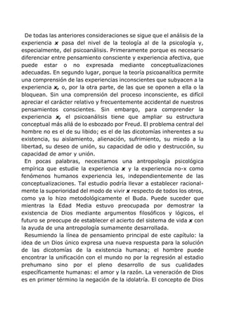 De todas las anteriores consideraciones se sigue que el análisis de la
experiencia x pasa del nivel de la teología al de la psicología y,
especialmente, del psicoanálisis. Primeramente porque es necesario
diferenciar entre pensamiento consciente y experiencia afectiva, que
puede estar o no expresada mediante conceptualizaciones
adecuadas. En segundo lugar, porque la teoría psicoanalítica permite
una comprensión de las experiencias inconscientes que subyacen a la
experiencia x, o, por la otra parte, de las que se oponen a ella o la
bloquean. Sin una comprensión del proceso inconsciente, es difícil
apreciar el carácter relativo y frecuentemente accidental de nuestros
pensamientos conscientes. Sin embargo, para comprender la
experiencia x, el psicoanálisis tiene que ampliar su estructura
conceptual más allá de lo esbozado por Freud. El problema central del
hombre no es el de su libido; es el de las dicotomías inherentes a su
existencia, su aislamiento, alienación, sufrimiento, su miedo a la
libertad, su deseo de unión, su capacidad de odio y destrucción, su
capacidad de amor y unión.
En pocas palabras, necesitamos una antropología psicológica
empírica que estudie la experiencia x y la experiencia no-x como
fenómenos humanos experiencia les, independientemente de las
conceptualizaciones. Tal estudio podría llevar a establecer racional-
mente la superioridad del modo de vivir x respecto de todos los otros,
como ya lo hizo metodológicamente el Buda. Puede suceder que
mientras la Edad Media estuvo preocupada por demostrar la
existencia de Dios mediante argumentos filosóficos y lógicos, el
futuro se preocupe de establecer el acierto del sistema de vida x con
la ayuda de una antropología sumamente desarrollada.
Resumiendo la línea de pensamiento principal de este capítulo: la
idea de un Dios único expresa una nueva respuesta para la solución
de las dicotomías de la existencia humana; el hombre puede
encontrar la unificación con el mundo no por la regresión al estadio
prehumano sino por el pleno desarrollo de sus cualidades
específicamente humanas: el amor y la razón. La veneración de Dios
es en primer término la negación de la idolatría. El concepto de Dios
 