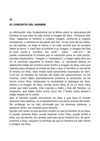 II
EL CONCEPTO DEL HOMBRE
La afirmación más fundamental de la Biblia sobre la naturaleza del
hombre es que éste ha sido hecho a imagen de Dios. "Entonces dijo
Dios: Hagamos al hombre a nuestra imagen, conforme a nuestra
semejanza; y señoree en los peces del mar, en las aves de los cielos,
en las bestias, en toda la tierra, y en todo animal que se arrastra
sobre la tierra. Y creó Dios al hombre a su imagen, a imagen de Dios
lo creó: varón y hembra los creó" (Gen. L26-27).1
No
puede cuestionarse el énfasis que la narración pone en este punto.
Usa dos expresiones, "imagen" y "semejanza", y luego repite otra vez
en el versículo siguiente la misma idea. La narración bíblica no
solamente habla del hombre como hecho a imagen de Dios, sino que
expresa poco después el miedo de Dios a que el hombre se convierta
él mismo en Dios. Este miedo está claramente expresado en Gen.
3:22-23. El hombre ha comido del árbol del conocimiento; no ha
muerto, como había acertadamente predicho la serpiente; se ha
hecho como Dios. Solamente la mortalidad lo distingue de Dios.
Hecho a la imagen de Dios, siendo como Dios, él no es Dios. Para
evitar que esto suceda, Dios expulsa a Adán y Eva del Paraíso. La
serpiente, que había dicho eritis sicut dei ("seréis como dioses")
había estado en lo cierto.
Que el hombre pueda convertirse en Dios y que Dios le impida
alcanzar este objetivo, es probablemente una parte arcaica del texto.
Sin embargo no ha sido eliminada por los diversos editores, y
debieron tener sus razones para hacerlo.
Quizás una razón es que querían insistir en que el hombre no es Dios,
ni puede volverse Dios; puede hacerse como Dios, puede imitar a
Dios, por así decirlo. En verdad, esta idea de la imitatio Dei, de apro-
ximarse a Dios, requiere la premisa de que el hombre ha sido hecho
a imagen de Dios.
 