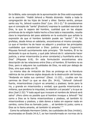 En la Biblia, este concepto de la aproximación de Dios está expresado
en la aserción: "Habló Jehová a Moisés diciendo: Habla a toda la
congregación de los hijos de Israel y diles: Santos seréis, porque
santo soy Yo, Jehová vuestro Dios" (Lev. 19:1-2).2
Si consideramos
que el concepto de "santo" (kadosh) expresa la cualidad esencial de
Dios, la que lo separa del hombre, cualidad que en las etapas
primitivas de la religión había hecho a Dios tabú e inaccesible, resulta
clara la importancia del paso adelante en la evolución que señala la
expresión de que el hombre también puede ser "santo".3
En los
profetas, desde Amos en adelante, encontramos el mismo concepto.
Lo que el hombre ha de hacer es adquirir y practicar las principales
cualidades que caracterizan a Dios: justicia y amor (rajamim).
Miqueas formuló sucintamente este principio: "Oh hombre, Él te ha
declarado lo que es bueno, y qué pide Jehová de ti: solamente hacer
justicia, y amar misericordia (o amor constante) y humillarte ante tu
Dios" (Miqueas 6:8). En esta formulación encontramos otra
descripción de las relaciones entre Dios y el hombre. El hombre no es
Dios, pero si adquiere las cualidades de Dios, no está por debajo de
Dios, sino que anda con Él.
La misma idea de imitación de Dios se prolonga en la literatura
rabínica de los primeros siglos después de la destrucción del templo.
"Andando en todos sus caminos" (Deut. 11:22)... ¿cuáles son los
caminos de Dios? Lo que se dice (Ex. 34:6), "¡Jehová! ¡Jehová!
fuerte, misericordioso (rajum es amante) y piadoso; tardo para la
ira, y grande en misericordia y verdad; que guarda misericordia a
millares, que perdona la iniquidad, la rebelión y el pecado" y lo que se
dice (Joel 2:32) "Y todo aquel que invocare el nombre de Jehová será
salvo" ¿Pero cómo es posible que el hombre invoque a Jehová? "Así
como a Dios se lo llama misericordioso y piadoso, sé también tú
misericordioso y piadoso, y dale dones a todos sin esperar nada en
cambio; como Dios es llamado justo... sé también tú justo; como a
Dios se lo llama amante, sé también tú amante." 4
Como ha señalado Hermann Cohén, las cualidades de Dios (midot),
enumeradas en Éxodo 34:6,7, se han transformado en normas de la
 
