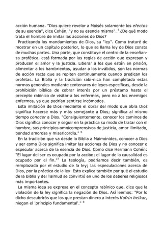 acción humana. "Dios quiere revelar a Moisés solamente los efectos
de su esencia", dice Cohén, "y no su esencia misma". 5
¿De qué modo
trata el hombre de imitar las acciones de Dios?
Practicando los mandamientos de Dios, su "ley". Como trataré de
mostrar en un capítulo posterior, lo que se llama ley de Dios consta
de muchas partes. Una parte, que constituye el centro de la enseñan-
za profética, está formada por las reglas de acción que expresan y
producen el amor y la justicia. Liberar a los que están en prisión,
alimentar a los hambrientos, ayudar a los inválidos, son las normas
de acción recta que se repiten continuamente cuando predican los
profetas. La Biblia y la tradición rabí-nica han completado estas
normas generales mediante centenares de leyes específicas, desde la
prohibición bíblica de cobrar interés por un préstamo hasta el
precepto rabínico de visitar a los enfermos, pero no a los enemigos
enfermos, ya que podrían sentirse incómodos.
Esta imitación de Dios mediante el obrar del modo que obra Dios
significa hacerse más y más semejante a Dios; significa al mismo
tiempo conocer a Dios. "Consiguientemente, conocer los caminos de
Dios significa conocer y seguir en la práctica su modo de tratar con el
hombre, sus principios omnicomprensivos de justicia, amor ilimitado,
bondad amorosa y misericordia." 6
En la tradición que va desde la Biblia a Maimónides, conocer a Dios
y ser como Dios significa imitar las acciones de Dios y no conocer o
especular acerca de la esencia de Dios. Como dice Hermann Cohén:
"El lugar del ser es ocupado por la acción; el lugar de la causalidad es
ocupado por el fin."7
La teología, podríamos decir también, es
remplazada por el estudio de la ley; las especulaciones acerca de
Dios, por la práctica de la ley. Esto explica también por qué el estudio
de la Biblia y del Talmud se convirtió en uno de los deberes religiosos
más importantes.
La misma idea se expresa en el concepto rabínico que. dice que la
violación de la ley significa la negación de Dios. Así leemos: "Por lo
dicho descubrirás que los que prestan dinero a interés Kofrin beikar,
niegan el 'principio fundamental'." 8
 