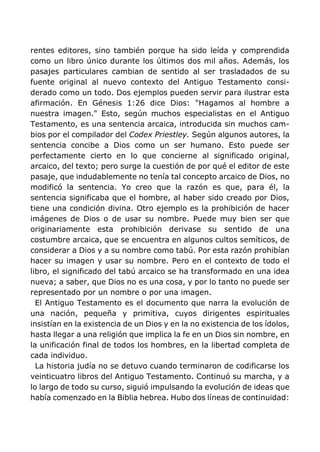 rentes editores, sino también porque ha sido leída y comprendida
como un libro único durante los últimos dos mil años. Además, los
pasajes particulares cambian de sentido al ser trasladados de su
fuente original al nuevo contexto del Antiguo Testamento consi-
derado como un todo. Dos ejemplos pueden servir para ilustrar esta
afirmación. En Génesis 1:26 dice Dios: "Hagamos al hombre a
nuestra imagen." Esto, según muchos especialistas en el Antiguo
Testamento, es una sentencia arcaica, introducida sin muchos cam-
bios por el compilador del Codex Priestley. Según algunos autores, la
sentencia concibe a Dios como un ser humano. Esto puede ser
perfectamente cierto en lo que concierne al significado original,
arcaico, del texto; pero surge la cuestión de por qué el editor de este
pasaje, que indudablemente no tenía tal concepto arcaico de Dios, no
modificó la sentencia. Yo creo que la razón es que, para él, la
sentencia significaba que el hombre, al haber sido creado por Dios,
tiene una condición divina. Otro ejemplo es la prohibición de hacer
imágenes de Dios o de usar su nombre. Puede muy bien ser que
originariamente esta prohibición derivase su sentido de una
costumbre arcaica, que se encuentra en algunos cultos semíticos, de
considerar a Dios y a su nombre como tabú. Por esta razón prohibían
hacer su imagen y usar su nombre. Pero en el contexto de todo el
libro, el significado del tabú arcaico se ha transformado en una idea
nueva; a saber, que Dios no es una cosa, y por lo tanto no puede ser
representado por un nombre o por una imagen.
El Antiguo Testamento es el documento que narra la evolución de
una nación, pequeña y primitiva, cuyos dirigentes espirituales
insistían en la existencia de un Dios y en la no existencia de los ídolos,
hasta llegar a una religión que implica la fe en un Dios sin nombre, en
la unificación final de todos los hombres, en la libertad completa de
cada individuo.
La historia judía no se detuvo cuando terminaron de codificarse los
veinticuatro libros del Antiguo Testamento. Continuó su marcha, y a
lo largo de todo su curso, siguió impulsando la evolución de ideas que
había comenzado en la Biblia hebrea. Hubo dos líneas de continuidad:
 