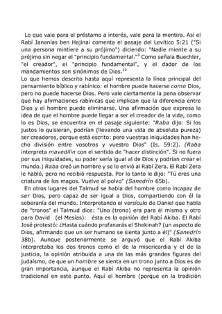 Lo que vale para el préstamo a interés, vale para la mentira. Así el
Rabí Jananías ben Hajinai comenta el pasaje del Levítico 5:21 ("Si
una persona mintiere a su prójimo") diciendo: "Nadie miente a su
prójimo sin negar el "principio fundamental."9
Como señala Buechler,
"el creador", el "principio fundamental", y el dador de los
mandamientos son sinónimos de Dios.10
Lo que hemos descrito hasta aquí representa la línea principal del
pensamiento bíblico y rabínico: el hombre puede hacerse como Dios,
pero no puede hacerse Dios. Pero vale ciertamente la pena observar
que hay afirmaciones rabínicas que implican que la diferencia entre
Dios y el hombre puede eliminarse. Una afirmación que expresa la
idea de que el hombre puede llegar a ser el creador de la vida, como
lo es Dios, se encuentra en el pasaje siguiente: "Raba dijo: Si los
justos lo quisieran, podrían (llevando una vida de absoluta pureza)
ser creadores, porque está escrito: pero vuestras iniquidades han he-
cho división entre vosotros y vuestro Dios" (Is. 59:2). (Raba
interpreta mavedilin con el sentido de "hacer distinción". Si no fuera
por sus iniquidades, su poder sería igual al de Dios y podrían crear el
mundo.) Raba creó un hombre y se lo envió al Rabí Zera. El Rabí Zera
le habló, pero no recibió respuesta. Por lo tanto le dijo: "Tú eres una
criatura de los magos. Vuelve al polvo" (Sanedrín 65b).
En otros lugares del Talmud se habla del hombre como incapaz de
ser Dios, pero capaz de ser igual a Dios, compartiendo con él la
soberanía del mundo. Interpretando el versículo de Daniel que habla
de "tronos" el Talmud dice: "Uno (trono) era para él mismo y otro
para David (el Mesías): ésta es la opinión del Rabí Akiba. El Rabí
José protestó: ¿Hasta cuándo profanarás el Shekinah? (un aspecto de
Dios, afirmando que un ser humano se sienta junto a él)" (Sanedrín
38b). Aunque posteriormente se arguyó que el Rabí Akiba
interpretaba los dos tronos como el de la misericordia y el de la
justicia, la opinión atribuida a una de las más grandes figuras del
judaísmo, de que un hombre se sienta en un trono junto a Dios es de
gran importancia, aunque el Rabí Akiba no representa la opinión
tradicional en este punto. Aquí el hombre (porque en la tradición
 