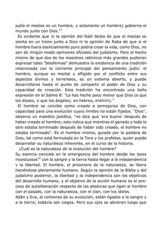 judía el mesías es un hombre, y solamente un hombre) gobierna el
mundo junto con Dios.11
Es evidente que ni la opinión del Rabí Akiba de que el mesías se
sienta en un trono junto a Dios ni la opinión de Raba de que si el
hombre fuera esencialmente puro podría crear la vida, como Dios, no
son de ningún modo opiniones oficiales del judaísmo. Pero el hecho
mismo de que dos de los maestros rabínicos más grandes pudieran
expresar tales "blasfemias" demuestra la existencia de una tradición
relacionada con la corriente principal del pensamiento judío: el
hombre, aunque es mortal y afligido por el conflicto entre sus
aspectos divinos y terrenales, es un sistema abierto, y puede
desarrollarse hasta el punto de compartir el poder de Dios y su
capacidad de creación. Esta tradición ha encontrado una bella
expresión en el Salmo 8: "Le has hecho poco menor que Dios (o que
los dioses, o que los ángeles; en hebreo, elohim)."
El hombre se concibe como creado a semejanza de Dios, con
capacidad para una evolución cuyos límites no están fijados. "Dios",
observa un maestro jasídico, "no dice que 'era bueno' después de
haber creado al hombre; esto indica que mientras el ganado y todo lo
otro estaba terminado después de haber sido creado, el hombre no
estaba terminado". Es el hombre mismo, guiado por la palabra de
Dios, tal como está formulada en la Tora y los profetas, quien puede
desarrollar su naturaleza inherente, en el curso de la historia.
¿Cuál es la naturaleza de la evolución del hombre?
Su esencia consiste en la emergencia del hombre desde los lazos
incestuosos12
con la sangre y la tierra hasta llegar a la independencia
v la libertad. El hombre, el prisionero de la naturaleza, se libera
haciéndose plenamente humano. Según la opinión de la Biblia y del
judaísmo posterior, la libertad y la independencia son los objetivos
del desarrollo humano, y el objetivo de la acción humana es el pro-
ceso de autoliberación respecto de las ataduras que ligan al hombre
con el pasado, con la naturaleza, con el clan, con los ídolos.
Adán y Eva, al comienzo de su evolución, están ligados a la sangre y
a la tierra; todavía son ciegos. Pero sus ojos se abrieron luego que
 
