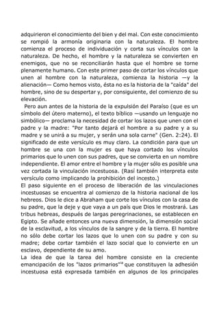 adquirieron el conocimiento del bien y del mal. Con este conocimiento
se rompió la armonía originaria con la naturaleza. El hombre
comienza el proceso de individuación y corta sus vínculos con la
naturaleza. De hecho, el hombre y la naturaleza se convierten en
enemigos, que no se reconciliarán hasta que el hombre se torne
plenamente humano. Con este primer paso de cortar los vínculos que
unen al hombre con la naturaleza, comienza la historia —y la
alienación— Como hemos visto, ésta no es la historia de la "caída" del
hombre, sino de su despertar y, por consiguiente, del comienzo de su
elevación.
Pero aun antes de la historia de la expulsión del Paraíso (que es un
símbolo del útero materno), el texto bíblico —usando un lenguaje no
simbólico— proclama la necesidad de cortar los lazos que unen con el
padre y la madre: "Por tanto dejará el hombre a su padre y a su
madre y se unirá a su mujer, y serán una sola carne" (Gen. 2:24). El
significado de este versículo es muy claro. La condición para que un
hombre se una con la mujer es que haya cortado los vínculos
primarios que lo unen con sus padres, que se convierta en un nombre
independiente. El amor entre el hombre y la mujer sólo es posible una
vez cortada la vinculación incestuosa. (Rasí también interpreta este
versículo como implicando la prohibición del incesto.)
El paso siguiente en el proceso de liberación de las vinculaciones
incestuosas se encuentra al comienzo de la historia nacional de los
hebreos. Dios le dice a Abraham que corte los vínculos con la casa de
su padre, que la deje y que vaya a un país que Dios le mostrará. Las
tribus hebreas, después de largas peregrinaciones, se establecen en
Egipto. Se añade entonces una nueva dimensión, la dimensión social
de la esclavitud, a los vínculos de la sangre y de la tierra. El hombre
no sólo debe cortar los lazos que lo unen con su padre y con su
madre; debe cortar también el lazo social que lo convierte en un
esclavo, dependiente de su amo.
La idea de que la tarea del hombre consiste en la creciente
emancipación de los "lazos primarios"ia
que constituyen la adhesión
incestuosa está expresada también en algunos de los principales
 