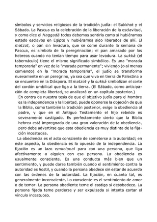 símbolos y servicios religiosos de la tradición judía: el Sukkhot y el
Sábado. La Pascua es la celebración de la liberación de la esclavitud,
y como dice el Haggadá todos debemos sentirla como si hubiéramos
estado esclavos en Egipto y hubiéramos sido liberados de allí. El
matzot, o pan sin levadura, que se come durante la semana de
Pascua, es símbolo de la peregrinación; el pan amasado por los
hebreos cuando no tenían tiempo para usar levadura. La sukká (el
tabernáculo) tiene el mismo significado simbólico. Es una "morada
temporaria" en vez de la "morada permanente"; viviendo (o al menos
comiendo) en la "morada temporaria", el judío se transforma
nuevamente en un peregrino, ya sea que viva en tierra de Palestina o
se encuentre en la Diáspora. El matzot y la sukká simbolizan el corte
del cordón umbilical que liga a la tierra. (El Sábado, como anticipa-
ción de completa libertad, se analizará en un capítulo posterior.)
En contra de nuestra tesis de que el objetivo judío para el hombre
es la independencia y la libertad, puede oponerse la objeción de que
la Biblia, como también la tradición posterior, exige la obediencia al
padre, y que en el Antiguo Testamento el hijo rebelde es
severamente castigado. Es perfectamente cierto que la Biblia
hebrea está impregnada de una gran valoración de la obediencia,
pero debe advertirse que esta obediencia es muy distinta de la fija-
ción incestuosa.
La obediencia es el acto consciente de someterse a la autoridad; en
este aspecto, la obediencia es lo opuesto de la independencia. La
fijación es un lazo emocional para con una persona, que liga
afectivamente a alguien con esa persona. La obediencia es
usualmente consciente. Es una conducta más bien que un
sentimiento, y puede darse también cuando el sentimiento contra la
autoridad es hostil, y cuando la persona obedece sin estar de acuerdo
con las órdenes de la autoridad. La fijación, en cuanto tal, es
generalmente inconsciente. Lo consciente es el sentimiento de amor
o de temor. La persona obediente teme el castigo si desobedece. La
persona fijada teme perderse y ser expulsada si intenta cortar el
vínculo incestuoso.
 