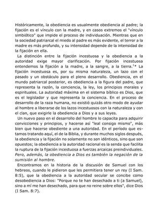Históricamente, la obediencia es usualmente obediencia al padre; la
fijación es el vínculo con la madre, y en casos extremos el "vínculo
simbiótico" que impide el proceso de individuación. Mientras que en
la sociedad patriarcal el miedo al padre es más evidente, el terror a la
madre es más profundo, y su intensidad depende de la intensidad de
la fijación en ella.
La distinción entre la fijación incestuosa y la obediencia a la
autoridad exige mayor clarificación. Por fijación incestuosa
entendemos la fijación a la madre, a la sangre, a la tierra.1
* La
fijación incestuosa es, por su misma naturaleza, un lazo con el
pasado y un obstáculo para el pleno desarrollo. Obediencia, en el
mundo patriarcal posterior, es obediencia a la figura del padre, que
representa la razón, la conciencia, la ley, los principios morales y
espirituales. La autoridad máxima en el sistema bíblico es Dios, que
es el legislador y que representa la conciencia. En el proceso de
desarrollo de la raza humana, no existió quizás otro modo de ayudar
al hombre a liberarse de los lazos incestuosos con la naturaleza y con
el clan, que exigirle la obediencia a Dios y a sus leyes.
Un nuevo paso en el desarrollo del hombre lo capacita para adquirir
convicciones y principios, y hacerse así "leal consigo mismo", más
bien que hacerse obediente a una autoridad. En el período que es-
tamos tratando aquí, el de la Biblia, y durante muchos siglos después,
la obediencia y la fijación no solamente no son idénticos, sino que son
opuestos; la obediencia a la autoridad racional es la senda que facilita
la ruptura de la fijación incestuosa a fuerzas arcaicas preindividuales.
Pero, además, la obediencia a Dios es también la negación de la
sumisión al hombre.
Encontramos en la historia de la discusión de Samuel con los
hebreos, cuando le pidieron que les permitiera tener un rey (I Sam.
8:5), que la obediencia a la autoridad secular se concibe como
desobediencia a Dios: "Porque no te han desechado a ti (a Samuel),
sino a mí me han desechado, para que no reine sobre ellos", dice Dios
(I Sam. 8:7).
 