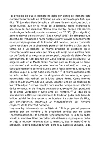 El principio de que el hombre no debe ser siervo del hombre está
claramente formulado en el Talmud en la ley formulada por Rab, que
dice: "El jornalero tiene derecho a retirarse (de su trabajo, es decir, a
hacer huelga) aun en la mitad de la jornada." Raba interpreta la
sentencia de Rab diciendo: "Como está escrito: Porque mis siervos
son los hijos de Israel, son siervos míos (Lev. 25:55). (Esto significa)
pero no siervos de los siervos" (Baba Kamá 116b). En este pasaje, el
derecho del trabajador a hacer huelga sin previo aviso se fundamenta
en el principio general de la libertad del hombre, que es concebida
como resultado de la obediencia peculiar del hombre a Dios, por lo
tanto, no a un hombre. El mismo principio se establece en el
comentario rabínico a la ley que dice que la oreja de un esclavo debe
ser perforada si se niega a ser emancipado después de siete años de
servidumbre. El Rabí Iojanan ben Zakaí explicó a sus discípulos: "La
oreja ha oído en el Monte Sinaí: 'porque para mí los hijos de Israel
son siervos' y sin embargo este hombre fue y adquirió otro amo, y
consiguientemente permitió que su oreja fuera perforada, porque no
observó lo que su oreja había escuchado." 15
El mismo razonamiento
ha sido también usado por los dirigentes de los zelotes, el grupo
nacionalista más radical, en la lucha contra Roma. Como informa
Josefo en Las guerras de los judíos, Eleazar, uno de los caudillos de
los zelotes dijo: "Hemos resuelto hace mucho tiempo no ser súbditos
de los romanos, ni de ninguna otra persona, excepto Dios, porque Él
es el único verdadero y justo amo del hombre."16
La idea de la
servidumbre a Dios se transformó en la tradición judía en la base de
la libertad del hombre respecto del hombre. La autoridad de Dios,
por consiguiente, garantiza la independencia del hombre
respecto de la libertad humana.
Hay una ley interesante en la Mishná: "Si la propiedad personal
perdida por un hombre y la propiedad perdida por su padre
(necesitan atención), la personal tiene precedencia; si la de su padre
y la de su maestro, tiene precedencia la del maestro, porque su padre
lo trajo al mundo, mientras que su maestro, que lo instruyó en la
sabiduría, lo lleva al mundo futuro; pero si su padre es un sabio, la de
 