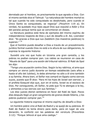 derrotado por el hombre, es precisamente lo que agrada a Dios. Con
el mismo sentido dice el Talmud: "La naturaleza del hombre mortal es
tal que cuando ha sido conquistado es desdichado, pero cuando el
Único Santo es conquistado, se regocija" (Pesahim 119 a). En
verdad, ha quedado muy lejos aquel Dios que expulsó a Adán y Eva
del paraíso porque temía que se convirtieran en dioses.
La literatura jasídica está llena de ejemplos del mismo espíritu de
independencia respecto de Dios y aun de desafío a él. Así, Lizensker
dice: "Es gracias a Dios que sus Zaddikim (los maestros jasídicos) lo
superan." 18
Que el hombre puede desafiar a Dios a través de un procedimiento
jurídico formal cuando Dios no está a la altura de sus obligaciones, lo
expresa la siguiente historia:
Sucedió una vez que hubo en Ucrania una gran carestía, y los
pobres no podían comprar pan. Los rabíes se reunieron en casa de
"Abuelo de Spol" para una sesión del tribunal rabínico. El Rabí de Spol
les dijo:
"Tengo una acusación contra Dios. Según la ley rabínica, el amo que
compra un siervo judío durante un tiempo establecido (seis años o
hasta el año del Jubileo), lo debe alimentar no sólo a él sino también
a su familia. Ahora bien; el Señor nos compró en Egipto como siervos
suyos, puesto que Él dice: 'Para mí los hijos de Israel son siervos', y
el profeta Ezequiel dijo que, aun en el exilio, Israel es el esclavo de
Dios. Por consiguiente, oh Señor, te pido que Tú te atengas a la ley,
y alimentes a tus siervos con sus familias."
Los diez jueces dieron sentencia en favor del Rabí de Spol. Pocos
días después llegó un gran cargamento de granos desde Siberia, y los
pobres pudieron comprar pan.19
La siguiente historia expresa el mismo espíritu de desafío a Dios:
Un hombre pobre vino al Rabí de Radvil y se quejó de su pobreza. El
Rabí de Radvil no tenía dinero para darle, pero en lugar de una
donación, le confortó con las palabras del versículo (Proverbios
3:12): "Porque Jehová al que ama castiga."
 