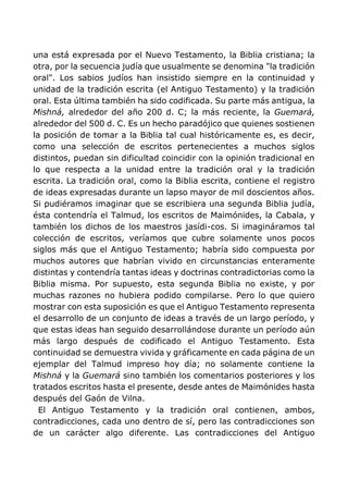 una está expresada por el Nuevo Testamento, la Biblia cristiana; la
otra, por la secuencia judía que usualmente se denomina "la tradición
oral". Los sabios judíos han insistido siempre en la continuidad y
unidad de la tradición escrita (el Antiguo Testamento) y la tradición
oral. Esta última también ha sido codificada. Su parte más antigua, la
Mishná, alrededor del año 200 d. C; la más reciente, la Guemará,
alrededor del 500 d. C. Es un hecho paradójico que quienes sostienen
la posición de tomar a la Biblia tal cual históricamente es, es decir,
como una selección de escritos pertenecientes a muchos siglos
distintos, puedan sin dificultad coincidir con la opinión tradicional en
lo que respecta a la unidad entre la tradición oral y la tradición
escrita. La tradición oral, como la Biblia escrita, contiene el registro
de ideas expresadas durante un lapso mayor de mil doscientos años.
Si pudiéramos imaginar que se escribiera una segunda Biblia judía,
ésta contendría el Talmud, los escritos de Maimónides, la Cabala, y
también los dichos de los maestros jasídi-cos. Si imagináramos tal
colección de escritos, veríamos que cubre solamente unos pocos
siglos más que el Antiguo Testamento; habría sido compuesta por
muchos autores que habrían vivido en circunstancias enteramente
distintas y contendría tantas ideas y doctrinas contradictorias como la
Biblia misma. Por supuesto, esta segunda Biblia no existe, y por
muchas razones no hubiera podido compilarse. Pero lo que quiero
mostrar con esta suposición es que el Antiguo Testamento representa
el desarrollo de un conjunto de ideas a través de un largo período, y
que estas ideas han seguido desarrollándose durante un período aún
más largo después de codificado el Antiguo Testamento. Esta
continuidad se demuestra vivida y gráficamente en cada página de un
ejemplar del Talmud impreso hoy día; no solamente contiene la
Mishná y la Guemará sino también los comentarios posteriores y los
tratados escritos hasta el presente, desde antes de Maimónides hasta
después del Gaón de Vilna.
El Antiguo Testamento y la tradición oral contienen, ambos,
contradicciones, cada uno dentro de sí, pero las contradicciones son
de un carácter algo diferente. Las contradicciones del Antiguo
 