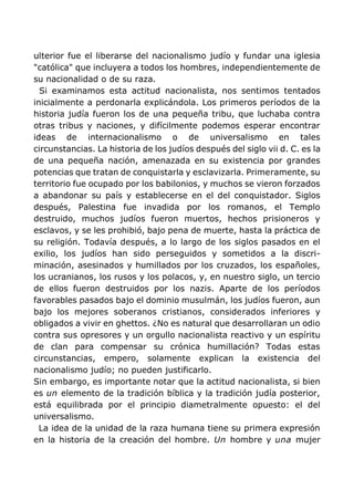 ulterior fue el liberarse del nacionalismo judío y fundar una iglesia
"católica" que incluyera a todos los hombres, independientemente de
su nacionalidad o de su raza.
Si examinamos esta actitud nacionalista, nos sentimos tentados
inicialmente a perdonarla explicándola. Los primeros períodos de la
historia judía fueron los de una pequeña tribu, que luchaba contra
otras tribus y naciones, y difícilmente podemos esperar encontrar
ideas de internacionalismo o de universalismo en tales
circunstancias. La historia de los judíos después del siglo vii d. C. es la
de una pequeña nación, amenazada en su existencia por grandes
potencias que tratan de conquistarla y esclavizarla. Primeramente, su
territorio fue ocupado por los babilonios, y muchos se vieron forzados
a abandonar su país y establecerse en el del conquistador. Siglos
después, Palestina fue invadida por los romanos, el Templo
destruido, muchos judíos fueron muertos, hechos prisioneros y
esclavos, y se les prohibió, bajo pena de muerte, hasta la práctica de
su religión. Todavía después, a lo largo de los siglos pasados en el
exilio, los judíos han sido perseguidos y sometidos a la discri-
minación, asesinados y humillados por los cruzados, los españoles,
los ucranianos, los rusos y los polacos, y, en nuestro siglo, un tercio
de ellos fueron destruidos por los nazis. Aparte de los períodos
favorables pasados bajo el dominio musulmán, los judíos fueron, aun
bajo los mejores soberanos cristianos, considerados inferiores y
obligados a vivir en ghettos. ¿No es natural que desarrollaran un odio
contra sus opresores y un orgullo nacionalista reactivo y un espíritu
de clan para compensar su crónica humillación? Todas estas
circunstancias, empero, solamente explican la existencia del
nacionalismo judío; no pueden justificarlo.
Sin embargo, es importante notar que la actitud nacionalista, si bien
es un elemento de la tradición bíblica y la tradición judía posterior,
está equilibrada por el principio diametralmente opuesto: el del
universalismo.
La idea de la unidad de la raza humana tiene su primera expresión
en la historia de la creación del hombre. Un hombre y una mujer
 