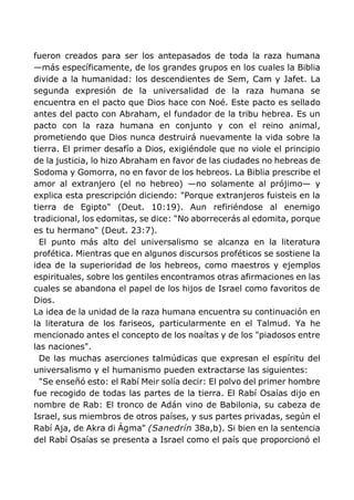 fueron creados para ser los antepasados de toda la raza humana
—más específicamente, de los grandes grupos en los cuales la Biblia
divide a la humanidad: los descendientes de Sem, Cam y Jafet. La
segunda expresión de la universalidad de la raza humana se
encuentra en el pacto que Dios hace con Noé. Este pacto es sellado
antes del pacto con Abraham, el fundador de la tribu hebrea. Es un
pacto con la raza humana en conjunto y con el reino animal,
prometiendo que Dios nunca destruirá nuevamente la vida sobre la
tierra. El primer desafío a Dios, exigiéndole que no viole el principio
de la justicia, lo hizo Abraham en favor de las ciudades no hebreas de
Sodoma y Gomorra, no en favor de los hebreos. La Biblia prescribe el
amor al extranjero (el no hebreo) —no solamente al prójimo— y
explica esta prescripción diciendo: "Porque extranjeros fuisteis en la
tierra de Egipto" (Deut. 10:19). Aun refiriéndose al enemigo
tradicional, los edomitas, se dice: "No aborrecerás al edomita, porque
es tu hermano" (Deut. 23:7).
El punto más alto del universalismo se alcanza en la literatura
profética. Mientras que en algunos discursos proféticos se sostiene la
idea de la superioridad de los hebreos, como maestros y ejemplos
espirituales, sobre los gentiles encontramos otras afirmaciones en las
cuales se abandona el papel de los hijos de Israel como favoritos de
Dios.
La idea de la unidad de la raza humana encuentra su continuación en
la literatura de los fariseos, particularmente en el Talmud. Ya he
mencionado antes el concepto de los noaítas y de los "piadosos entre
las naciones".
De las muchas aserciones talmúdicas que expresan el espíritu del
universalismo y el humanismo pueden extractarse las siguientes:
"Se enseñó esto: el Rabí Meir solía decir: El polvo del primer hombre
fue recogido de todas las partes de la tierra. El Rabí Osaías dijo en
nombre de Rab: El tronco de Adán vino de Babilonia, su cabeza de
Israel, sus miembros de otros países, y sus partes privadas, según el
Rabí Aja, de Akra di Ágma" (Sanedrín 38a,b). Si bien en la sentencia
del Rabí Osaías se presenta a Israel como el país que proporcionó el
 