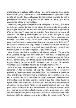 material para la cabeza del hombre, y por consiguiente, de su parte
más elevada, esta calificación no altera la esencia de la primera y más
amplia afirmación de que el cuerpo del hombre fue formado del polvo
procedente de todas las partes de la tierra, es decir, que Adán
representa a toda la humanidad.
Una idea semejante se expresa en un pasaje de la Mishná, que trata
de la ley que prescribe que en los juicios de pena capital se someta a
los testigos en contra del acusado a un procedimiento de intimidación
("se los intimida") para que no presten falso testimonio contra el
acusado. En este procedimiento se dice a los testigos lo que
significaría el que, a causa de su testimonio, fuera ejecutado un
hombre. "Por esta razón", se les dice, "fue creado solo el hombre,
para enseñarte que a quienquiera destruya una sola alma de Israel -:!
la escritura le imputa la culpa como si hubiera destruido un mundo
completo. Y quien salva una sola alma es considerado como si hu-
biera salvado un mundo completo..." (Sanedrín IV,5).
Otra fuente talmúdica manifiesta el mismo espíritu: "En aquella
hora (cuando los egipcios perecieron en el Mar Rojo) los ángeles que
ayudaban quisieron entonar un canto (de alabanza) ante el Único
Santo, Bendito sea, pero Él los reprendió diciendo: Las obras de mis
manos (los egipcios) se están ahogando en el mar; ¿y queréis
vosotros entonar cantos delante de mí?" (Sanedrín 39b).-4
En los períodos de persecución contra los judíos por parte de los
romanos y los cristianos, el espíritu nacionalista y xenófobo
prevaleció frecuentemente sobre el espíritu universalista. A pesar de
ello, mientras permaneció viva la enseñanza de los profetas, la idea
de la unidad de la humanidad no pudo olvidarse. Encontramos
manifestaciones de este espíritu siempre que los judíos tuvieron
oportunidad de abandonar los estrechos confines de su existencia en
el ghetto. No solamente fundieron su propia tradición con la de los
pensadores humanistas mas importantes del mundo exterior, sino
que, cuando se rompieron las barreras sociales y políticas en el siglo
xix, los pensadores judíos estuvieron entre los representantes más
radicales del internacionalismo y de la idea de humanismo. Parece
 
