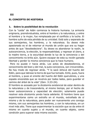 III
EL CONCEPTO DE HISTORIA
1. Sobre la posibilidad de la revolución
Con la "caída" de Adán comienza la historia humana. La armonía
originaria, preindividualista, entre el hombre y la naturaleza, y entre
el hombre y la mujer, fue remplazada por el conflicto y la lucha. El
hombre sufre de esta pérdida de su unicidad. Está solo y separado de
sus semejantes, los hombres, y la naturaleza. Su deseo más
apasionado es el de retornar al mundo de unión que era su hogar
antes de que "desobedeciera". Su deseo es abandonar la razón, la
autoconciencia, la elección, la responsabilidad, y regresar al útero, a
la madre tierra, a la oscuridad donde la luz de la conciencia y del
conocimiento no brilla aún. Quiere escapar de esta su recién ganada
libertad y perder la misma conciencia que lo hace humano.
Pero no puede ir hacia atrás. Los actos de desobediencia, el
conocimiento del bien y del mal, la auto-conciencia, son irreversibles.
No hay modo de regresar atrás. "Y lo sacó Jehová del huerto del
Edén, para que labrase la tierra de que fue tomado. Echó, pues, fuera
al hombre, y puso al oriente del huerto del Edén querubines, y una
espada encendida que se revolvía por todos lados, para guardar el
camino del árbol de la vida" (Gen. 3:23-24).
El hombre es acosado por la dicotomía existencial de estar dentro de
la naturaleza y de trascenderla, al mismo tiempo, por el hecho de
tener autoconciencia y capacidad de elección; solamente puede
resolver esta dicotomía yendo hacia adelante. El hombre tiene que
experimentarse como un extraño en el mundo, extrañado de sí
mismo y de la naturaleza, para poder ser nuevamente uno consigo
mismo, con sus semejantes los hombres, y con la naturaleza, en un
nivel más alto. Tiene que experimentar la escisión que se da entre él
mismo en cuanto sujeto y el mundo, en cuanto objeto, como
condición para superar esta misma escisión.
 