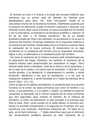 El hombre se crea a sí mismo a lo largo del proceso histórico que
comienza con su primer acto de libertad (la libertad para
desobedecer) para decir "no". Esta "corrupción" reside en la
naturaleza misma de la existencia humana. Solamente pasando por
el proceso de alienación puede el hombre superarla y alcanzar una
armonía nueva. Esta nueva armonía, la nueva unicidad con el hombre
y con la naturaleza, es llamada en la literatura profética y rabínica "el
fin de los días" o "el tiempo mesiánico". No es un estado
predeterminado por Dios o las estrellas; no acontecerá si no es por el
esfuerzo del hombre. El tiempo mesiánico es la respuesta histórica a
la existencia del hombre. Puede destruirse a sí mismo o avanzar hacia
la realización de la nueva armonía. El mesianismo no es algo
accidental en la existencia del hombre sino la respuesta inherente,
lógica a ella; la alternativa a la autodestrucción del hombre.
Así como el comienzo de la historia humana está caracterizado por
la separación del hogar (Paraíso), así también el comienzo de la
historia hebrea está caracterizado por abandonar el hogar. "Pero
Jehová había dicho a Abraham: Vete de tu tierra y de tu parentela, y
de la casa de tu padre, a la tierra que te mostraré. Y haré de ti una
nación grande, y te bendeciré, V engrandeceré tu nombre, y serás
bendición. Bendeciré a los que te bendijeren, y a los que te
maldijeren maldeciré; y serán benditas en ti todas las familias de la
tierra" (Gen. 12:1-3).
Como se dijo en el capítulo precedente, la condición para la evolución
humana es el cortar los lazos primarios que unen al hombre a su
tierra, a sus parientes, y a su padre y madre. La libertad se basa en
conquistar la liberación de sí mismo respecto de los lazos primarios
que dan seguridad, pero mutilan al hombre. En la historia de
Abraham, la orden de abandonar su país precede a la promesa que
Dios le hace. Pero, como sucede en el estilo bíblico, la primera sen-
tencia no precede simplemente a la segunda en el tiempo sino que
constituye una condición. Podríamos traducirla así: "Si sales de tu
país, yo te haré entonces. ..." (debe advertirse aquí que el leitmotiv
del universalismo profético aparece en este momento de la
 