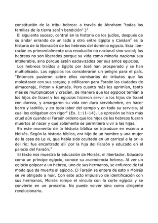 constitución de la tribu hebrea: a través de Abraham "todas las
familias de la tierra serán bendición".)1
El siguiente suceso, central en la historia de los judíos, después de
su andar errando de un lado a otro entre Egipto y Canáan2
es la
historia de la liberación de los hebreos del dominio egipcio. Esta libe-
ración es primordialmente una revolución no nacional sino social; los
hebreos no son liberados porque su vida como minoría nacional sea
intolerable, sino porque están esclavizados por sus amos egipcios.
Los hebreos traídos a Egipto por José han prosperado y se han
multiplicado. Los egipcios los consideraron un peligro para el país.
"Entonces pusieron sobre ellos comisarios de tributos que los
molestasen con sus cargas; y edificaron para Faraón las ciudades de
almacenaje, Picton y Ramsés. Pero cuanto más los oprimían, tanto
más se multiplicaban y crecían, de manera que los egipcios temían a
los hijos de Israel y los egipcios hicieron servir a los hijos de Israel
con dureza, y amargaron su vida con dura servidumbre, en hacer
barro y ladrillo, y en toda labor del campo y en todo su servicio, al
cual los obligaban con rigor" (Ex. 1:11-14). La opresión se hizo más
cruel aún cuando el Faraón ordeno que los hijos de los hebreos fueran
muertos al nacer y que solamente se permitiera vivir a las hijas.
En este momento de la historia bíblica se introduce en escena a
Moisés. Según la historia bíblica, era hijo de un hombre y una mujer
de la casa de Le vi, que había sido ocultado en un carrizal a la orilla
del río; fue encontrado allí por la hija del Faraón y educado en el
palacio del Faraón.3
El texto nos muestra la educación de Moisés, el libertador. Educado
como un príncipe egipcio, conoce su ascendencia hebrea. Al ver un
egipcio golpear a un hebreo, uno de sus hermanos, se enfurece de tal
modo que da muerte al egipcio. El Faraón se entera de esto y Moisés
se ve obligado a huir. Con este acto impulsivo de identificación con
sus hermanos, Moisés rompe el vínculo con la corte egipcia y se
convierte en un proscrito. No puede volver sino como dirigente
revolucionario.
 