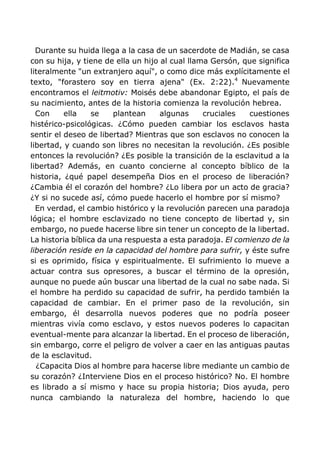 Durante su huida llega a la casa de un sacerdote de Madián, se casa
con su hija, y tiene de ella un hijo al cual llama Gersón, que significa
literalmente "un extranjero aquí", o como dice más explícitamente el
texto, "forastero soy en tierra ajena" (Ex. 2:22).4
Nuevamente
encontramos el leitmotiv: Moisés debe abandonar Egipto, el país de
su nacimiento, antes de la historia comienza la revolución hebrea.
Con ella se plantean algunas cruciales cuestiones
histérico-psicológicas. ¿Cómo pueden cambiar los esclavos hasta
sentir el deseo de libertad? Mientras que son esclavos no conocen la
libertad, y cuando son libres no necesitan la revolución. ¿Es posible
entonces la revolución? ¿Es posible la transición de la esclavitud a la
libertad? Además, en cuanto concierne al concepto bíblico de la
historia, ¿qué papel desempeña Dios en el proceso de liberación?
¿Cambia él el corazón del hombre? ¿Lo libera por un acto de gracia?
¿Y si no sucede así, cómo puede hacerlo el hombre por sí mismo?
En verdad, el cambio histórico y la revolución parecen una paradoja
lógica; el hombre esclavizado no tiene concepto de libertad y, sin
embargo, no puede hacerse libre sin tener un concepto de la libertad.
La historia bíblica da una respuesta a esta paradoja. El comienzo de la
liberación reside en la capacidad del hombre para sufrir, y éste sufre
si es oprimido, física y espiritualmente. El sufrimiento lo mueve a
actuar contra sus opresores, a buscar el término de la opresión,
aunque no puede aún buscar una libertad de la cual no sabe nada. Si
el hombre ha perdido su capacidad de sufrir, ha perdido también la
capacidad de cambiar. En el primer paso de la revolución, sin
embargo, él desarrolla nuevos poderes que no podría poseer
mientras vivía como esclavo, y estos nuevos poderes lo capacitan
eventual-mente para alcanzar la libertad. En el proceso de liberación,
sin embargo, corre el peligro de volver a caer en las antiguas pautas
de la esclavitud.
¿Capacita Dios al hombre para hacerse libre mediante un cambio de
su corazón? ¿Interviene Dios en el proceso histórico? No. El hombre
es librado a sí mismo y hace su propia historia; Dios ayuda, pero
nunca cambiando la naturaleza del hombre, haciendo lo que
 
