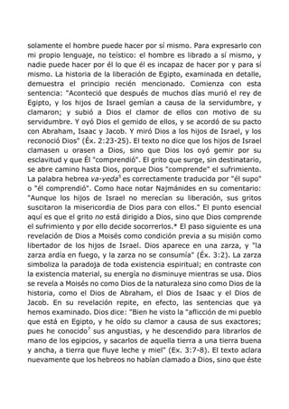 solamente el hombre puede hacer por sí mismo. Para expresarlo con
mi propio lenguaje, no teístico: el hombre es librado a sí mismo, y
nadie puede hacer por él lo que él es incapaz de hacer por y para sí
mismo. La historia de la liberación de Egipto, examinada en detalle,
demuestra el principio recién mencionado. Comienza con esta
sentencia: "Aconteció que después de muchos días murió el rey de
Egipto, y los hijos de Israel gemían a causa de la servidumbre, y
clamaron; y subió a Dios el clamor de ellos con motivo de su
servidumbre. Y oyó Dios el gemido de ellos, y se acordó de su pacto
con Abraham, Isaac y Jacob. Y miró Dios a los hijos de Israel, y los
reconoció Dios" (Éx. 2:23-25). El texto no dice que los hijos de Israel
clamasen u orasen a Dios, sino que Dios los oyó gemir por su
esclavitud y que Él "comprendió". El grito que surge, sin destinatario,
se abre camino hasta Dios, porque Dios "comprende" el sufrimiento.
La palabra hebrea va-yeda5
es correctamente traducida por "él supo"
o "él comprendió". Como hace notar Najmánides en su comentario:
"Aunque los hijos de Israel no merecían su liberación, sus gritos
suscitaron la misericordia de Dios para con ellos." El punto esencial
aquí es que el grito no está dirigido a Dios, sino que Dios comprende
el sufrimiento y por ello decide socorrerlos.* El paso siguiente es una
revelación de Dios a Moisés como condición previa a su misión como
libertador de los hijos de Israel. Dios aparece en una zarza, y "la
zarza ardía en fuego, y la zarza no se consumía" (Éx. 3:2). La zarza
simboliza la paradoja de toda existencia espiritual; en contraste con
la existencia material, su energía no disminuye mientras se usa. Dios
se revela a Moisés no como Dios de la naturaleza sino como Dios de la
historia, como el Dios de Abraham, el Dios de Isaac y el Dios de
Jacob. En su revelación repite, en efecto, las sentencias que ya
hemos examinado. Dios dice: "Bien he visto la "aflicción de mi pueblo
que está en Egipto, y he oído su clamor a causa de sus exactores;
pues he conocido7
sus angustias, y he descendido para librarlos de
mano de los egipcios, y sacarlos de aquella tierra a una tierra buena
y ancha, a tierra que fluye leche y miel" (Ex. 3:7-8). El texto aclara
nuevamente que los hebreos no habían clamado a Dios, sino que éste
 