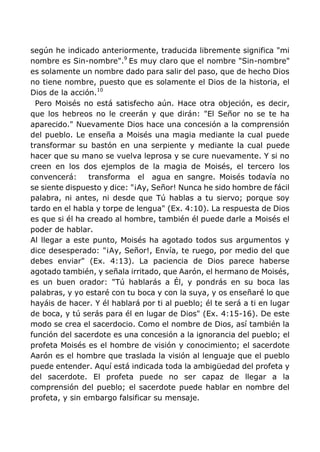 según he indicado anteriormente, traducida libremente significa "mi
nombre es Sin-nombre".9
Es muy claro que el nombre "Sin-nombre"
es solamente un nombre dado para salir del paso, que de hecho Dios
no tiene nombre, puesto que es solamente el Dios de la historia, el
Dios de la acción.10
Pero Moisés no está satisfecho aún. Hace otra objeción, es decir,
que los hebreos no le creerán y que dirán: "El Señor no se te ha
aparecido." Nuevamente Dios hace una concesión a la comprensión
del pueblo. Le enseña a Moisés una magia mediante la cual puede
transformar su bastón en una serpiente y mediante la cual puede
hacer que su mano se vuelva leprosa y se cure nuevamente. Y si no
creen en los dos ejemplos de la magia de Moisés, el tercero los
convencerá: transforma el agua en sangre. Moisés todavía no
se siente dispuesto y dice: "¡Ay, Señor! Nunca he sido hombre de fácil
palabra, ni antes, ni desde que Tú hablas a tu siervo; porque soy
tardo en el habla y torpe de lengua" (Ex. 4:10). La respuesta de Dios
es que si él ha creado al hombre, también él puede darle a Moisés el
poder de hablar.
Al llegar a este punto, Moisés ha agotado todos sus argumentos y
dice desesperado: "¡Ay, Señor!, Envía, te ruego, por medio del que
debes enviar" (Ex. 4:13). La paciencia de Dios parece haberse
agotado también, y señala irritado, que Aarón, el hermano de Moisés,
es un buen orador: "Tú hablarás a Él, y pondrás en su boca las
palabras, y yo estaré con tu boca y con la suya, y os enseñaré lo que
hayáis de hacer. Y él hablará por ti al pueblo; él te será a ti en lugar
de boca, y tú serás para él en lugar de Dios" (Ex. 4:15-16). De este
modo se crea el sacerdocio. Como el nombre de Dios, así también la
función del sacerdote es una concesión a la ignorancia del pueblo; el
profeta Moisés es el hombre de visión y conocimiento; el sacerdote
Aarón es el hombre que traslada la visión al lenguaje que el pueblo
puede entender. Aquí está indicada toda la ambigüedad del profeta y
del sacerdote. El profeta puede no ser capaz de llegar a la
comprensión del pueblo; el sacerdote puede hablar en nombre del
profeta, y sin embargo falsificar su mensaje.
 