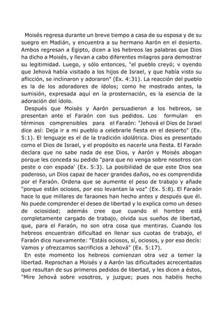 Moisés regresa durante un breve tiempo a casa de su esposa y de su
suegro en Madián, y encuentra a su hermano Aarón en el desierto.
Ambos regresan a Egipto, dicen a los hebreos las palabras que Dios
ha dicho a Moisés, y llevan a cabo diferentes milagros para demostrar
su legitimidad. Luego, y sólo entonces, "el pueblo creyó; v oyendo
que Jehová había visitado a los hijos de Israel, y que había visto su
aflicción, se inclinaron y adoraron" (Ex. 4:31). La reacción del pueblo
es la de los adoradores de ídolos; como he mostrado antes, la
sumisión, expresada aquí en la prosternación, es la esencia de la
adoración del ídolo.
Después que Moisés y Aarón persuadieron a los hebreos, se
presentan ante el Faraón con sus pedidos. Los formulan en
términos comprensibles para el Faraón: "Jehová el Dios de Israel
dice así: Deja ir a mi pueblo a celebrarle fiesta en el desierto" (Ex.
5:1). El lenguaje es el de la tradición idolátrica. Dios es presentado
como el Dios de Israel, y el propósito es nacerle una fiesta. El Faraón
declara que no sabe nada de ese Dios, y Aarón y Moisés abogan
porque les conceda su pedido "para que no venga sobre nosotros con
peste o con espada' (Ex. 5:3). La posibilidad de que este Dios sea
poderoso, un Dios capaz de hacer grandes daños, no es comprendida
por el Faraón. Ordena que se aumente el peso de trabajo y añade
"porque están ociosos, por eso levantan la voz" (Ex. 5:8). El Faraón
hace lo que millares de faraones han hecho antes y después que él.
No puede comprender el deseo de libertad y lo explica como un deseo
de ociosidad; además cree que cuando el hombre está
completamente cargado de trabajo, olvida sus sueños de libertad,
que, para el Faraón, no son otra cosa que mentiras. Cuando los
hebreos encuentran dificultad en llenar sus cuotas de trabajo, el
Faraón dice nuevamente: "Estáis ociosos, sí, ociosos, y por eso decís:
Vamos y ofrezcamos sacrificios a Jehová" (Ex. 5:17).
En este momento los hebreos comienzan otra vez a temer la
libertad. Reprochan a Moisés y a Aarón las dificultades acrecentadas
que resultan de sus primeros pedidos de libertad, y les dicen a éstos,
"Mire Jehová sobre vosotros, y juzgue; pues nos habéis hecho
 