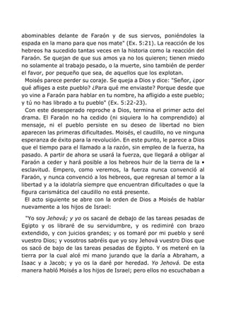 abominables delante de Faraón y de sus siervos, poniéndoles la
espada en la mano para que nos mate" (Ex. 5:21). La reacción de los
hebreos ha sucedido tantas veces en la historia como la reacción del
Faraón. Se quejan de que sus amos ya no los quieren; tienen miedo
no solamente al trabajo pesado, o la muerte, sino también de perder
el favor, por pequeño que sea, de aquellos que los explotan.
Moisés parece perder su coraje. Se queja a Dios y dice: "Señor, ¿por
qué afliges a este pueblo? ¿Para qué me enviaste? Porque desde que
yo vine a Faraón para hablar en tu nombre, ha afligido a este pueblo;
y tú no has librado a tu pueblo" (Ex. 5:22-23).
Con este desesperado reproche a Dios, termina el primer acto del
drama. El Faraón no ha cedido (ni siquiera lo ha comprendido) al
mensaje, ni el pueblo persiste en su deseo de libertad no bien
aparecen las primeras dificultades. Moisés, el caudillo, no ve ninguna
esperanza de éxito para la revolución. En este punto, le parece a Dios
que el tiempo para el llamado a la razón, sin empleo de la fuerza, ha
pasado. A partir de ahora se usará la fuerza, que llegará a obligar al
Faraón a ceder y hará posible a los hebreos huir de la tierra de la •
esclavitud. Empero, como veremos, la fuerza nunca convenció al
Faraón, y nunca convenció a los hebreos, que regresan al temor a la
libertad y a la idolatría siempre que encuentran dificultades o que la
figura carismática del caudillo no está presente.
El acto siguiente se abre con la orden de Dios a Moisés de hablar
nuevamente a los hijos de Israel:
"Yo soy Jehová; y yo os sacaré de debajo de las tareas pesadas de
Egipto y os libraré de su servidumbre, y os redimiré con brazo
extendido, y con juicios grandes; y os tomaré por mi pueblo y seré
vuestro Dios; y vosotros sabréis que yo soy Jehová vuestro Dios que
os sacó de bajo de las tareas pesadas de Egipto. Y os meteré en la
tierra por la cual alcé mi mano jurando que la daría a Abraham, a
Isaac y a Jacob; y yo os la daré por heredad. Yo Jehová. De esta
manera habló Moisés a los hijos de Israel; pero ellos no escuchaban a
 