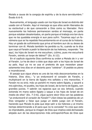 Moisés a causa de la congoja de espíritu y de la dura servidumbre."
Éxodo 6:6-9.
Nuevamente, el lenguaje usado con los hijos de Israel es distinto del
usado con el Faraón. Aquí el mensaje es que ellos serán liberados de
su esclavitud y de que conocerán a Dios como su liberador. Pero
nuevamente los hebreos permanecen sordos al mensaje, en parte
porque estaban desalentados, en parte porque el trabajo era tan duro
que no les quedaba energía ni aun para sufrir. Tocamos aquí un fe-
nómeno que se ha repetido frecuentemente en el curso de la historia.
Hay un grado de sufrimiento que priva al hombre aun de su deseo de
terminar con él. Moisés también ha perdido su fe; cuando se le dice
que vaya al Faraón a pedir la liberación de los hebreos, responde: "He
aquí, los hijos de Israel no me escuchan; ¿cómo, pues me escuchará
Faraón, siendo yo torpe de labios?" (Ex. 6:12).
En el capítulo siguiente Dios confirma su orden a Moisés de ir y ver
al Faraón. Le ha de decir a éste que deje salir a los hijos de Israel de
su país. Aquí ya no se usa el pretexto de que necesitan pasar
solamente tres días en el desierto para "celebrar". El pedido es pleno
e incondicional.
El pasaje que sigue ahora es uno de los más desconcertantes en la
historia. Dios dice,: "y yo endureceré el corazón de Faraón, y
multiplicaré en la tierra de Egipto mis señales y mis maravillas. Y
Faraón no os oirá; más yo pondré mi mano sobre Egipto, y sacaré a
mis ejércitos, mi pueblo, los hijos de Israel, de la tierra de Egipto, con
grandes juicios. Y sabrán ¡os egipcios que yo soy Jehová, cuando
extienda mi mano sobre Egipto y saque a los hijos de Israel de en
medio de ellos" (Ex. 7:3-6). ¿Que quiere decir Dios con las palabras
"yo endureceré el corazón de Faraón"? ¿Son éstas las palabras de un
Dios vengador y falaz que juega un doble juego con el Faraón,
haciendo que Moisés le pida que deje salir a los hebreos y al mismo
tiempo determinando a él para que no lo conceda? Yo creo que esto
es improbable, porque la imagen de Dios que implica está demasiado
alejada aun de las descripciones más antropomórficas de Dios que
 