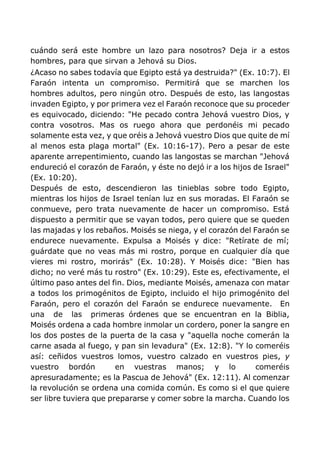 cuándo será este hombre un lazo para nosotros? Deja ir a estos
hombres, para que sirvan a Jehová su Dios.
¿Acaso no sabes todavía que Egipto está ya destruida?" (Ex. 10:7). El
Faraón intenta un compromiso. Permitirá que se marchen los
hombres adultos, pero ningún otro. Después de esto, las langostas
invaden Egipto, y por primera vez el Faraón reconoce que su proceder
es equivocado, diciendo: "He pecado contra Jehová vuestro Dios, y
contra vosotros. Mas os ruego ahora que perdonéis mi pecado
solamente esta vez, y que oréis a Jehová vuestro Dios que quite de mí
al menos esta plaga mortal" (Ex. 10:16-17). Pero a pesar de este
aparente arrepentimiento, cuando las langostas se marchan "Jehová
endureció el corazón de Faraón, y éste no dejó ir a los hijos de Israel"
(Ex. 10:20).
Después de esto, descendieron las tinieblas sobre todo Egipto,
mientras los hijos de Israel tenían luz en sus moradas. El Faraón se
conmueve, pero trata nuevamente de hacer un compromiso. Está
dispuesto a permitir que se vayan todos, pero quiere que se queden
las majadas y los rebaños. Moisés se niega, y el corazón del Faraón se
endurece nuevamente. Expulsa a Moisés y dice: "Retírate de mí;
guárdate que no veas más mi rostro, porque en cualquier día que
vieres mi rostro, morirás" (Ex. 10:28). Y Moisés dice: "Bien has
dicho; no veré más tu rostro" (Ex. 10:29). Este es, efectivamente, el
último paso antes del fin. Dios, mediante Moisés, amenaza con matar
a todos los primogénitos de Egipto, incluido el hijo primogénito del
Faraón, pero el corazón del Faraón se endurece nuevamente. En
una de las primeras órdenes que se encuentran en la Biblia,
Moisés ordena a cada hombre inmolar un cordero, poner la sangre en
los dos postes de la puerta de la casa y "aquella noche comerán la
carne asada al fuego, y pan sin levadura" (Ex. 12:8). "Y lo comeréis
así: ceñidos vuestros lomos, vuestro calzado en vuestros pies, y
vuestro bordón en vuestras manos; y lo comeréis
apresuradamente; es la Pascua de Jehová" (Ex. 12:11). Al comenzar
la revolución se ordena una comida común. Es como si el que quiere
ser libre tuviera que prepararse y comer sobre la marcha. Cuando los
 