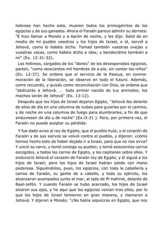 hebreos han hecho esto, mueren todos los primogénitos de los
egipcios y de sus ganados. Ahora el Faraón parece admitir su derrota:
"E hizo llamar a Moisés y a Aarón de noche, y les dijo: Salid de en
medio de mi pueblo vosotros y los hijos de Israel, e id, servid a
Jehová, como lo habéis dicho. Tomad también vuestras ovejas y
vuestras vacas, como habéis dicho e idos; y bendecidme también a
mí" (Ex. 12:31-32).
Los hebreos, cargados de los "dones" de los desesperados egipcios,
parten, "como seiscientos mil hombres de a pie, sin contar los niños"
(Ex. 12:37). Se ordena que el servicio de la Pascua, en conme-
moración de la liberación, se observe en todo el futuro. Además,
como recuerdo, y quizás como reconciliación con Dios, se ordena que
"dedicarás a Jehová. . . todo primer nacido de tus animales; los
machos serán de Jehová" (Ex. 13:12).
Después que los hijos de Israel dejaron Egipto, "Jehová iba delante
de ellos de día en una columna de nubes para guiarlos por el camino,
y de noche en una columna de fuego para alumbrarles, a fin de que
anduviesen de día y de noche" (Ex.l3:21 ). Pero, por primera vez, el
Faraón no puede aceptar su pérdida:
Y fue dado aviso al rey de Egipto, que el pueblo huía; y el corazón de
Faraón y de sus siervos se volvió contra el pueblo, y dijeron: ¿cómo
hemos hecho esto de haber dejado ir a Israel, para que no nos sirva?
Y unció su carro, y tomó consigo su pueblo; y tomó seiscientos carros
escogidos, y todos los carros de Egipto, y los capitanes sobre ellos. Y
endureció Jehová el corazón de Faraón rey de Egipto, y él siguió a los
hijos de Israel; pero los hijos de Israel habían salido con mano
poderosa. Siguiéndolos, pues, los egipcios, con toda la caballería y
carros de Faraón, su gente de a caballo, y todo su ejército, los
alcanzaron acampados junto al mar, al lado de Pi-hahirot, delante de
Baal-zefón. Y cuando Faraón se hubo acercado, los hijos de Israel
alzaron sus ojos, y he aquí que los egipcios venían tras ellos; por lo
que los hijos de Israel temieron en gran manera, y clamaron a
Jehová. Y dijeron a Moisés: "¿No había sepulcros en Egipto, que nos
 