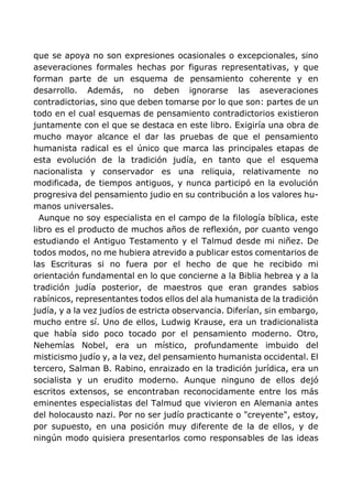 que se apoya no son expresiones ocasionales o excepcionales, sino
aseveraciones formales hechas por figuras representativas, y que
forman parte de un esquema de pensamiento coherente y en
desarrollo. Además, no deben ignorarse las aseveraciones
contradictorias, sino que deben tomarse por lo que son: partes de un
todo en el cual esquemas de pensamiento contradictorios existieron
juntamente con el que se destaca en este libro. Exigiría una obra de
mucho mayor alcance el dar las pruebas de que el pensamiento
humanista radical es el único que marca las principales etapas de
esta evolución de la tradición judía, en tanto que el esquema
nacionalista y conservador es una reliquia, relativamente no
modificada, de tiempos antiguos, y nunca participó en la evolución
progresiva del pensamiento judio en su contribución a los valores hu-
manos universales.
Aunque no soy especialista en el campo de la filología bíblica, este
libro es el producto de muchos años de reflexión, por cuanto vengo
estudiando el Antiguo Testamento y el Talmud desde mi niñez. De
todos modos, no me hubiera atrevido a publicar estos comentarios de
las Escrituras si no fuera por el hecho de que he recibido mi
orientación fundamental en lo que concierne a la Biblia hebrea y a la
tradición judía posterior, de maestros que eran grandes sabios
rabínicos, representantes todos ellos del ala humanista de la tradición
judía, y a la vez judíos de estricta observancia. Diferían, sin embargo,
mucho entre sí. Uno de ellos, Ludwig Krause, era un tradicionalista
que había sido poco tocado por el pensamiento moderno. Otro,
Nehemías Nobel, era un místico, profundamente imbuido del
misticismo judío y, a la vez, del pensamiento humanista occidental. El
tercero, Salman B. Rabino, enraizado en la tradición jurídica, era un
socialista y un erudito moderno. Aunque ninguno de ellos dejó
escritos extensos, se encontraban reconocidamente entre los más
eminentes especialistas del Talmud que vivieron en Alemania antes
del holocausto nazi. Por no ser judío practicante o "creyente", estoy,
por supuesto, en una posición muy diferente de la de ellos, y de
ningún modo quisiera presentarlos como responsables de las ideas
 